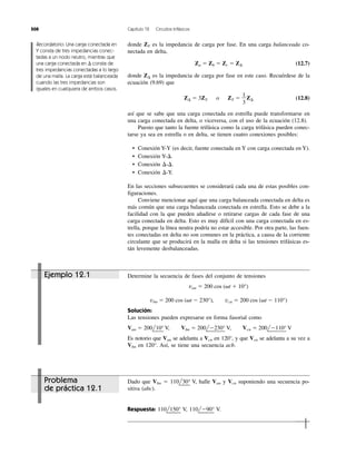 Problema
de práctica 12.1
508 Capítulo 12 Circuitos trifásicos
donde ZY es la impedancia de carga por fase. En una carga balanceada co-
nectada en delta,
Za ϭ Zb ϭ Zc ϭ Z⌬ (12.7)
donde Z⌬ es la impedancia de carga por fase en este caso. Recuérdese de la
ecuación (9.69) que
Z⌬ ϭ 3ZY o ZY ϭ Z⌬ (12.8)
así que se sabe que una carga conectada en estrella puede transformarse en
una carga conectada en delta, o viceversa, con el uso de la ecuación (12.8).
Puesto que tanto la fuente trifásica como la carga trifásica pueden conec-
tarse ya sea en estrella o en delta, se tienen cuatro conexiones posibles:
• Conexión Y-Y (es decir, fuente conectada en Y con carga conectada en Y).
• Conexión Y-⌬.
• Conexión ⌬-⌬.
• Conexión ⌬-Y.
En las secciones subsecuentes se considerará cada una de estas posibles con-
figuraciones.
Conviene mencionar aquí que una carga balanceada conectada en delta es
más común que una carga balanceada conectada en estrella. Esto se debe a la
facilidad con la que pueden añadirse o retirarse cargas de cada fase de una
carga conectada en delta. Esto es muy difícil con una carga conectada en es-
trella, porque la línea neutra podría no estar accesible. Por otra parte, las fuen-
tes conectadas en delta no son comunes en la práctica, a causa de la corriente
circulante que se producirá en la malla en delta si las tensiones trifásicas es-
tán levemente desbalanceadas.
1
3
Recordatorio: Una carga conectada en
Y consta de tres impedancias conec-
tadas a un nodo neutro, mientras que
una carga conectada en ⌬ consta de
tres impedancias conectadas a lo largo
de una malla. La carga está balanceada
cuando las tres impedancias son
iguales en cualquiera de ambos casos.
Ejemplo 12.1 Determine la secuencia de fases del conjunto de tensiones
van ϭ 200 cos (␻t ϩ 10°)
vbn ϭ 200 cos (␻t Ϫ 230°), vcn ϭ 200 cos (␻t Ϫ 110°)
Solución:
Las tensiones pueden expresarse en forma fasorial como
Van ϭ 200l
¬
10°
¬
V, Vbn ϭ 200l
¬
Ϫ230°
¬
V, Vcn ϭ 200l
¬
Ϫ110°
¬
V
Es notorio que Van se adelanta a Vcn en 120°, y que Vcn se adelanta a su vez a
Vbn en 120°. Así, se tiene una secuencia acb.
Dado que Vbn ϭ 110l
¬
30°
¬
V, halle Van y Vcn suponiendo una secuencia po-
sitiva (abc).
Respuesta: 110l
¬
150°
¬
V, 110l
¬
Ϫ90°
¬
V.
 