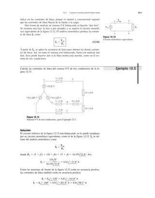 12.3 Conexión estrella-estrella balanceada 511
índice en las corrientes de línea, porque es natural y convencional suponer
que las corrientes de línea fluyen de la fuente a la carga.
Otra forma de analizar un sistema Y-Y balanceado es hacerlo “por fase”.
Se examina una fase, la fase a por ejemplo, y se analiza el circuito monofá-
sico equivalente de la figura 12.12. El análisis monofásico produce la corrien-
te de línea Ia como
Ia ϭ (12.18)
A partir de Ia, se aplica la secuencia de fases para obtener las demás corrien-
tes de línea. Así, en tanto el sistema esté balanceado, basta con analizar una
fase. Esto puede hacerse aun si la línea neutra está ausente, como en el sis-
tema de tres conductores.
Van
ZY
Figura 12.12
Circuito monofásico equivalente.
ZYVan
+
−
a A
n N
Ia
+
−
5 – j2 Ω
10 + j8 Ω
10 + j8 Ω
A
B
c
b
a
5 – j2 Ω 10 + j8 Ω
C5 – j2 Ω
110 −120° V110 −240° V
110 0° V
+
−
+
−
Ejemplo 12.2Calcule las corrientes de línea del sistema Y-Y de tres conductores de la fi-
gura 12.13.
Figura 12.13
Sistema Y-Y de tres conductores, para el ejemplo 12.2.
Solución:
El circuito trifásico de la figura 12.13 está balanceado; se le puede remplazar
por su circuito monofásico equivalente, como el de la figura 12.12. Ia se ob-
tiene del análisis monofásico como
Ia ϭ
donde ZY ϭ (5 Ϫ j2) ϩ (10 ϩ j8) ϭ 15 ϩ j6 ϭ 16.155l
¬
21.8°
¬
. Así,
Como las tensiones de fuente de la figura 12.13 están en secuencia positiva,
las corrientes de línea también están en secuencia positiva:
Ic ϭ IalϪ240Њ ϭ 6.81lϪ261.8Њ A ϭ 6.81l98.2Њ A
Ib ϭ IalϪ120Њ ϭ 6.81lϪ141.8Њ A
Ia ϭ
110l0Њ
16.155l21.8Њ
ϭ 6.81lϪ21.8Њ A
Van
ZY
 