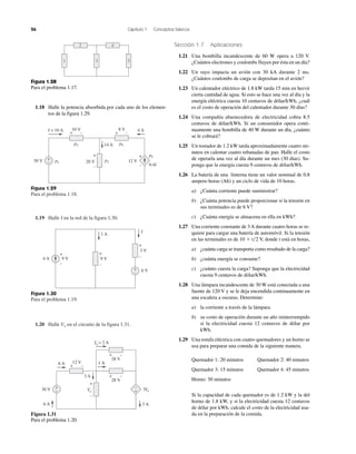 26 Capítulo 1 Conceptos básicos
1.19 Halle I en la red de la figura 1.30.
Figura 1.29
Para el problema 1.18.
Figura 1.30
Para el problema 1.19.
1.20 Halle Vo en el circuito de la figura 1.31.
I = 10 A 10 V
30 V
8 V
14 A
20 V 12 V
4 A
0.4I
+
–
+ –
+
–
+
–
+ –
p2
p1 p3
p4
p5
Sección 1.7 Aplicaciones
1.21 Una bombilla incandescente de 60 W opera a 120 V.
¿Cuántos electrones y coulombs fluyen por ésta en un día?
1.22 Un rayo impacta un avión con 30 kA durante 2 ms.
¿Cuántos coulombs de carga se depositan en el avión?
1.23 Un calentador eléctrico de 1.8 kW tarda 15 min en hervir
cierta cantidad de agua. Si esto se hace una vez al día y la
energía eléctrica cuesta 10 centavos de dólar/kWh, ¿cuál
es el costo de operación del calentador durante 30 días?
1.24 Una compañía abastecedora de electricidad cobra 8.5
centavos de dólar/kWh. Si un consumidor opera conti-
nuamente una bombilla de 40 W durante un día, ¿cuánto
se le cobrará?
1.25 Un tostador de 1.2 kW tarda aproximadamente cuatro mi-
nutos en calentar cuatro rebanadas de pan. Halle el costo
de operarla una vez al día durante un mes (30 días). Su-
ponga que la energía cuesta 9 centavos de dólar/kWh.
1.26 La batería de una linterna tiene un valor nominal de 0.8
ampere-horas (Ah) y un ciclo de vida de 10 horas.
a) ¿Cuánta corriente puede suministrar?
b) ¿Cuánta potencia puede proporcionar si la tensión en
sus terminales es de 6 V?
c) ¿Cuánta energía se almacena en ella en kWh?
1.27 Una corriente constante de 3 A durante cuatro horas se re-
quiere para cargar una batería de automóvil. Si la tensión
en las terminales es de 10 ϩ t͞2 V, donde t está en horas,
a) ¿cuánta carga se transporta como resultado de la carga?
b) ¿cuánta energía se consume?
c) ¿cuánto cuesta la carga? Suponga que la electricidad
cuesta 9 centavos de dólar/kWh.
1.28 Una lámpara incandescente de 30 W está conectada a una
fuente de 120 V y se le deja encendida continuamente en
una escalera a oscuras. Determine:
a) la corriente a través de la lámpara.
b) su costo de operación durante un año ininterrumpido
si la electricidad cuesta 12 centavos de dólar por
kWh.
1.29 Una estufa eléctrica con cuatro quemadores y un horno se
usa para preparar una comida de la siguiente manera.
Quemador 1: 20 minutos Quemador 2: 40 minutos
Quemador 3: 15 minutos Quemador 4: 45 minutos
Horno: 30 minutos
Si la capacidad de cada quemador es de 1.2 kW y la del
horno de 1.8 kW, y si la electricidad cuesta 12 centavos
de dólar por kWh, calcule el costo de la electricidad usa-
da en la preparación de la comida.
9 V 9 V4 A
1 A
I
+
–
3 V
6 V+
–
+
–
+
–
Figura 1.31
Para el problema 1.20.
6 A
6 A
1 A
3 A
3 A
Vo 5Io
Io = 2 A
28 V
12 V
+
–
+ –
28 V
+ –
+ –
30 V
–
+
+
–
Figura 1.28
Para el problema 1.17.
31 5
2 4
1.18 Halle la potencia absorbida por cada uno de los elemen-
tos de la figura 1.29.
 