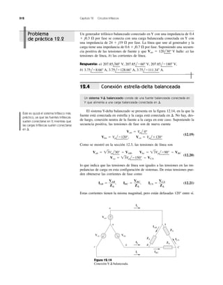 512 Capítulo 12 Circuitos trifásicos
Conexión estrella-delta balanceada
Un sistema Y-⌬ balanceado consta de una fuente balanceada conectada en
Y que alimenta a una carga balanceada conectada en ⌬.
El sistema Y-delta balanceado se presenta en la figura 12.14, en la que la
fuente está conectada en estrella y la carga está conectada en ⌬. No hay, des-
de luego, conexión neutra de la fuente a la carga en este caso. Suponiendo la
secuencia positiva, las tensiones de fase son de nueva cuenta
Van ϭ Vpl
¬
0°
Vbn ϭ Vpl
¬
Ϫ120°
¬
, Vcn ϭ Vpl
¬
ϩ120°
¬
(12.19)
Como se mostró en la sección 12.3, las tensiones de línea son
Vab ϭ ͙ළ3Vpl
¬
30°
¬
ϭ VAB, Vbc ϭ ͙ළ3Vpl
¬
Ϫ90°
¬
ϭ VBC
Vca ϭ ͙ළ3Vpl
¬
Ϫ150°
¬
ϭ VCA
(12.20)
lo que indica que las tensiones de línea son iguales a las tensiones en las im-
pedancias de carga en esta configuración de sistemas. De estas tensiones pue-
den obtenerse las corrientes de fase como
IAB ϭ , IBC ϭ , ICA ϭ (12.21)
Estas corrientes tienen la misma magnitud, pero están defasadas 120° entre sí.
VCA
Z⌬
VBC
Z⌬
VAB
Z⌬
12.4
Problema
de práctica 12.2
Un generador trifásico balanceado conectado en Y con una impedancia de 0.4
ϩ j0.3 ⍀ por fase se conecta con una carga balanceada conectada en Y con
una impedancia de 24 ϩ j19 ⍀ por fase. La línea que une al generador y la
carga tiene una impedancia de 0.6 ϩ j0.7 ⍀ por fase. Suponiendo una secuen-
cia positiva de las tensiones de fuente y que Van ϭ 120l
¬
30°
¬
V halle: a) las
tensiones de línea, b) las corrientes de línea.
Respuesta: a)
b) 3.75lϪ8.66Њ A, 3.75lϪ128.66Њ A, 3.75lϪ111.34Њ A.
207.85l60Њ V, 207.85lϪ60Њ V, 207.85lϪ180Њ V,
Éste es quizá el sistema trifásico más
práctico, ya que las fuentes trifásicas
suelen conectarse en Y, mientras que
las cargas trifásicas suelen conectarse
en ⌬.
+
−
ZΔ
ZΔ
ZΔ
Van
Vcn Vbn
IAB
ICA
A
C
b
c
B
n
a
+
−
+
−
Ia
Ib
IBCIc
Figura 12.14
Conexión Y-⌬ balanceada.
 