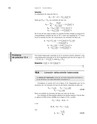 516 Capítulo 12 Circuitos trifásicos
Solución:
La impedancia de carga por fase es
Dado que VAB ϭ Vab, las corrientes de fase son
En el caso de una carga en delta, la corriente de línea siempre se atrasa de la
correspondiente corriente de fase en 30° y tiene una magnitud de ͙ළ3 veces
la de la corriente de fase. En consecuencia, las corrientes de línea son
Ic ϭ Ialϩ120Њ ϭ 22.86l126.87Њ A
Ib ϭ IalϪ120Њ ϭ 22.86lϪ113.13Њ A
ϭ 22.86l6.87Њ A
Ia ϭ IAB 13lϪ30Њ ϭ (13.2l36.87Њ)(13lϪ30Њ)
ICA ϭ IABlϩ120Њ ϭ 13.2l156.87Њ A
IBC ϭ IABlϪ120Њ ϭ 13.2lϪ83.13Њ A
IAB ϭ
VAB
Z¢
ϭ
330l0Њ
25lϪ36.87
ϭ 13.2l36.87Њ A
Z¢ ϭ 20 Ϫ j15 ϭ 25lϪ36.87Њ ⍀
Problema
de práctica 12.4
Una fuente balanceada conectada en ⌬ en secuencia positiva alimenta a una
carga balanceada conectada en ⌬. Si la impedancia por fase de la carga es 18
ϩ j12 ⍀ y Ia ϭ 22.5l
¬
35°
¬
A, halle IAB y VAB.
Respuesta: 13l
¬
65°
¬
A, 281.5l
¬
98.69°
¬
V.
Conexión delta-estrella balanceada
Un sistema ⌬-Y balanceado consta de una fuente balanceada conectada en
⌬ que alimenta a una carga balanceada conectada en Y.
Considérese el circuito ⌬-Y de la figura 12.18. Suponiendo otra vez la
secuencia abc, las tensiones de fase de una fuente conectada en delta son
Vab ϭ Vpl
¬
0°
¬
, Vbc ϭ Vpl
¬
Ϫ120°
¬ (12.34)
Vca ϭ Vpl
¬
ϩ120°
¬
Éstas son también las tensiones de línea así como las de fase.
Las corrientes de línea pueden obtenerse de muchas maneras. Una de ellas
es aplicar la LTK al lazo aANBba de la figura 12.18 y escribir
ϪVab ϩ ZY Ia Ϫ ZY Ib ϭ 0
o sea
ZY (Ia ϩ Ib) ϭ Vab ϭ Vpl
¬
0°
¬
Así,
Ia Ϫ Ib ϭ (12.35)
Vpl
¬
0°
¬
ZY
12.6
 