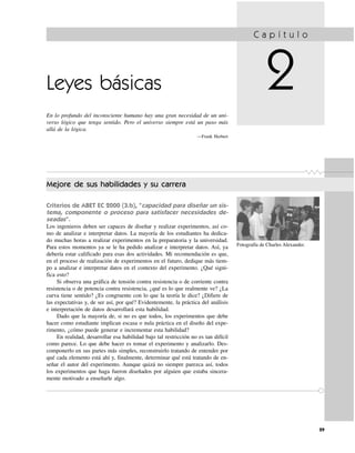 Leyes básicas
En lo profundo del inconsciente humano hay una gran necesidad de un uni-
verso lógico que tenga sentido. Pero el universo siempre está un paso más
allá de la lógica.
—Frank Herbert
C a p í t u l o
2
Mejore de sus habilidades y su carrera
Criterios de ABET EC 2000 (3.b), “capacidad para diseñar un sis-
tema, componente o proceso para satisfacer necesidades de-
seadas”.
Los ingenieros deben ser capaces de diseñar y realizar experimentos, así co-
mo de analizar e interpretar datos. La mayoría de los estudiantes ha dedica-
do muchas horas a realizar experimentos en la preparatoria y la universidad.
Para estos momentos ya se le ha pedido analizar e interpretar datos. Así, ya
debería estar calificado para esas dos actividades. Mi recomendación es que,
en el proceso de realización de experimentos en el futuro, dedique más tiem-
po a analizar e interpretar datos en el contexto del experimento. ¿Qué signi-
fica esto?
Si observa una gráfica de tensión contra resistencia o de corriente contra
resistencia o de potencia contra resistencia, ¿qué es lo que realmente ve? ¿La
curva tiene sentido? ¿Es congruente con lo que la teoría le dice? ¿Difiere de
las expectativas y, de ser así, por qué? Evidentemente, la práctica del análisis
e interpretación de datos desarrollará esta habilidad.
Dado que la mayoría de, si no es que todos, los experimentos que debe
hacer como estudiante implican escasa o nula práctica en el diseño del expe-
rimento, ¿cómo puede generar e incrementar esta habilidad?
En realidad, desarrollar esa habilidad bajo tal restricción no es tan difícil
como parece. Lo que debe hacer es tomar el experimento y analizarlo. Des-
componerlo en sus partes más simples, reconstruirlo tratando de entender por
qué cada elemento está ahí y, finalmente, determinar qué está tratando de en-
señar el autor del experimento. Aunque quizá no siempre parezca así, todos
los experimentos que haga fueron diseñados por alguien que estaba sincera-
mente motivado a enseñarle algo.
29
Fotografía de Charles Alexander.
 
