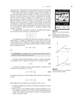 2.2 Ley de Ohm 33
la mayoría de los componentes de circuito que incluyen resistores montandos
superficialmente o integrados, por lo general como se indica en la figura 2.6.
Cabe señalar que no todos los resistores cumplen con la ley de Ohm. A
un resistor que cumple con la ley de Ohm se le conoce como resistor lineal.
Tiene una resistencia constante, y por lo tanto su característica de corriente-
tensión es como se ilustra en la figura 2.7a): su gráfica de i-v es una línea
recta que pasa por el origen. Un resistor no lineal no cumple con la ley de
Ohm. Su resistencia varía con la corriente y su característica de i-v es habi-
tualmente como la que aparece en la figura 2.7b). Ejemplos de dispositivos
con resistencia no lineal son la bombilla y el diodo. Aunque todos los resis-
tores prácticos pueden exhibir comportamiento no lineal en ciertas condicio-
nes, en este libro se supondrá que todos los elementos diseñados como
resistores son lineales.
Una cantidad útil en el análisis de circuito es el recíproco de la resisten-
cia R, conocido como conductancia y denotado por G:
G ϭ ϭ (2.7)
La conductancia es una medida de lo bien que un elemento conducirá co-
rriente eléctrica. La unidad de conductancia es el mho (ohm escrito al revés)
u ohm recíproco, con el símbolo , la omega invertida. Aunque los ingenie-
ros suelen usar el mho, en este libro se prefiere utilizar el siemens (S), la uni-
dad de conductancia del SI:
1 S ϭ 1 ϭ 1A/V (2.8)
Así,
La conductancia es la capacidad de un elemento para conducir corriente
eléctrica; se mide en mhos ( ) o siemens (S).
La propia resistencia puede expresarse en ohms o siemens. Por ejemplo,
10 ⍀ equivale a 0.1 S. A partir de la ecuación (2.7) es posible escribir
i ϭ Gv (2.9)
La potencia que disipa un resistor puede expresarse en términos de R.
Con base en las ecuaciones (1.7) y (2.3),
p ϭ vi ϭ i2
R ϭ (2.10)
La potencia que disipa un resistor también puede expresarse en términos de
G como
p ϭ vi ϭ v2
G ϭ (2.11)
Cabe señalar dos cosas respecto de las ecuaciones (2.10) y (2.11):
1. La potencia disipada en un resistor es una función no lineal de la corrien-
te o la tensión.
2. Puesto que R y G son cantidades positivas, la potencia disipada en un re-
sistor siempre es positiva. Así, un resistor siempre absorbe potencia del
circuito. Esto confirma la idea de que un resistor es un elemento pasivo,
incapaz de generar energía.
i2
G
v2
R
⍀
⍀
⍀
i
v
1
R
interruptor láserresistores
amp op conductor
Figura 2.6
Resistores en un circuito de película
gruesa.
G. Daryanani, Principles of Active
Network Synthesis and Design (Nueva
York, John Wiley, 1976), p. 461c.
Pendiente = R
a)
v
i
Pendiente = R
b)
v
i
Figura 2.7
Característica de i-v de: a) un resistor li-
neal, b) un resistor no lineal.
 