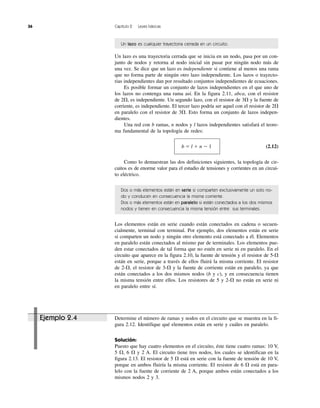 36 Capítulo 2 Leyes básicas
Un lazo es cualquier trayectoria cerrada en un circuito.
Un lazo es una trayectoria cerrada que se inicia en un nodo, pasa por un con-
junto de nodos y retorna al nodo inicial sin pasar por ningún nodo más de
una vez. Se dice que un lazo es independiente si contiene al menos una rama
que no forma parte de ningún otro lazo independiente. Los lazos o trayecto-
rias independientes dan por resultado conjuntos independientes de ecuaciones.
Es posible formar un conjunto de lazos independientes en el que uno de
los lazos no contenga una rama así. En la figura 2.11, abca, con el resistor
de 2⍀, es independiente. Un segundo lazo, con el resistor de 3⍀ y la fuente de
corriente, es independiente. El tercer lazo podría ser aquel con el resistor de 2⍀
en paralelo con el resistor de 3⍀. Esto forma un conjunto de lazos indepen-
dientes.
Una red con b ramas, n nodos y l lazos independientes satisfará el teore-
ma fundamental de la topología de redes:
b ϭ l ϩ n Ϫ 1 (2.12)
Como lo demuestran las dos definiciones siguientes, la topología de cir-
cuitos es de enorme valor para el estudio de tensiones y corrientes en un circui-
to eléctrico.
Dos o más elementos están en serie si comparten exclusivamente un solo no-
do y conducen en consecuencia la misma corriente.
Dos o más elementos están en paralelo si están conectados a los dos mismos
nodos y tienen en consecuencia la misma tensión entre sus terminales.
Los elementos están en serie cuando están conectados en cadena o secuen-
cialmente, terminal con terminal. Por ejemplo, dos elementos están en serie
si comparten un nodo y ningún otro elemento está conectado a él. Elementos
en paralelo están conectados al mismo par de terminales. Los elementos pue-
den estar conectados de tal forma que no estén en serie ni en paralelo. En el
circuito que aparece en la figura 2.10, la fuente de tensión y el resistor de 5-⍀
están en serie, porque a través de ellos fluirá la misma corriente. El resistor
de 2-⍀, el resistor de 3-⍀ y la fuente de corriente están en paralelo, ya que
están conectados a los dos mismos nodos (b y c), y en consecuencia tienen
la misma tensión entre ellos. Los resistores de 5 y 2-⍀ no están en serie ni
en paralelo entre sí.
Ejemplo 2.4 Determine el número de ramas y nodos en el circuito que se muestra en la fi-
gura 2.12. Identifique qué elementos están en serie y cuáles en paralelo.
Solución:
Puesto que hay cuatro elementos en el circuito, éste tiene cuatro ramas: 10 V,
5 ⍀, 6 ⍀ y 2 A. El circuito tiene tres nodos, los cuales se identifican en la
figura 2.13. El resistor de 5 ⍀ está en serie con la fuente de tensión de 10 V,
porque en ambos fluiría la misma corriente. El resistor de 6 ⍀ está en para-
lelo con la fuente de corriente de 2 A, porque ambos están conectados a los
mismos nodos 2 y 3.
 
