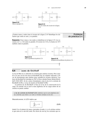 2.4 Leyes de Kirchhoff 37
Leyes de Kirchhoff
La ley de Ohm no es suficiente en sí misma para analizar circuitos. Pero cuan-
do se le une con las dos leyes de Kirchhoff, hay un conjunto suficiente y efi-
caz de herramientas para analizar gran variedad de circuitos eléctricos. Las
leyes de Kirchhoff las introdujo en 1847 el físico alemán Gustav Robert Kirch-
hoff (1824-1887). Se les conoce formalmente como la ley de la corriente de
Kirchhoff (LCK) y la ley de tensión de Kirchhoff (LTK).
La primera ley de Kirchhoff se basa en la ley de la conservación de la
carga, de acuerdo con la cual la suma algebraica de las cargas dentro de un
sistema no puede cambiar.
La ley de corriente de Kirchhoff (LCK) establece que la suma algebraica de
las corrientes que entran a un nodo (o frontera cerrada) es de cero.
Matemáticamente, la LCK implica que
(2.13)
donde N es el número de ramas conectadas al nodo e in es la nésima corrien-
te que entra al (o sale del) nodo. Por efecto de esta ley, las corrientes que en-
a
N
nϭ1
in ϭ 0
2.4
5 Ω
6 Ω 2 A10 V +
−
1 25 Ω
6 Ω 2 A10 V +
−
3Figura 2.12
Para el ejemplo 2.4. Figura 2.13
Los tres nodos del circuito de la figura
2.12.
5 Ω
1 Ω 2 Ω 4 Ω10 V+
−
3 Ω
3
1 Ω 2 Ω 4 Ω10 V+
−
1 2
Figura 2.14
Para el problema de práctica 2.4. Figura 2.15
Respuesta del problema de práctica 2.4.
¿Cuántas ramas y nodos tiene el circuito de la figura 2.14? Identifique los ele-
mentos que están en serie y en paralelo.
Respuesta: Cinco ramas y tres nodos se identifican en la figura 2.15. Los re-
sistores de 1 y 2 ⍀ están en paralelo. El resistor de 4 ⍀ y la fuente de 10 V
también están en paralelo.
Problema
de práctica 2.4
 