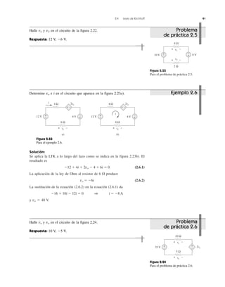 2.4 Leyes de Kirchhoff 41
Solución:
Se aplica la LTK a lo largo del lazo como se indica en la figura 2.23b). El
resultado es
Ϫ12 ϩ 4i ϩ 2vo Ϫ 4 ϩ 6i ϭ 0 (2.6.1)
La aplicación de la ley de Ohm al resistor de 6 ⍀ produce
vo ϭ Ϫ6i (2.6.2)
La sustitución de la ecuación (2.6.2) en la ecuación (2.6.1) da
Ϫ16 ϩ 10i Ϫ 12i ϭ 0 1 i ϭ Ϫ8 A
y vo ϭ 48 V.
Figura 2.22
Para el problema de práctica 2.5.
10 V +
− 8 V+
−
4 Ω
v1
2 Ω
v2
+ −
+ −
Figura 2.24
Para el problema de práctica 2.6.
35 V 2vx
+
−
+
−
10 Ω
vx
5 Ω
vo
+ −
+ −
Problema
de práctica 2.5
Ejemplo 2.6
Problema
de práctica 2.6
Halle vo y v2 en el circuito de la figura 2.22.
Respuesta: 12 V, Ϫ6 V.
Figura 2.23
Para el ejemplo 2.6.
4 Ω
a)
12 V
2vo
i
4 V
i
+ −
+
− +
−
4 Ω
b)
12 V
2vo
4 V
+ −
+
− +
−
6 Ω
vo
6 Ω
vo
+ − + −
Determine vo e i en el circuito que aparece en la figura 2.23a).
Halle vx y vo en el circuito de la figura 2.24.
Respuesta: 10 V, Ϫ5 V.
 