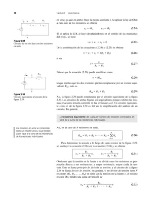 44 Capítulo 2 Leyes básicas
en serie, ya que en ambos fluye la misma corriente i. Al aplicar la ley de Ohm
a cada uno de los resistores se obtiene
v1 ϭ iR1, v2 ϭ iR2 (2.24)
Si se aplica la LTK al lazo (desplazándonos en el sentido de las manecillas
del reloj), se tiene
Ϫv ϩ v1 ϩ v2 ϭ 0 (2.25)
De la combinación de las ecuaciones (2.24) y (2.25) se obtiene
v ϭ v1 ϩ v2 ϭ i(R1 ϩ R2) (2.26)
o sea
i ϭ (2.27)
Nótese que la ecuación (2.26) puede escribirse como
v ϭ iReq (2.28)
lo que implica que los dos resistores pueden remplazarse por un resistor equi-
valente Req; esto es,
Req ϭ R1 ϩ R2 (2.29)
Así, la figura 2.29 puede remplazarse por el circuito equivalente de la figura
2.30. Los circuitos de ambas figuras son equivalentes porque exhiben las mis-
mas relaciones tensión-corriente en las terminales a-b. Un circuito equivalen-
te como el de la figura 2.30 es útil en la simplificación del análisis de un
circuito. En general,
La resistencia equivalente de cualquier número de resistores conectados en
serie es la suma de las resistencias individuales.
Así, en el caso de N resistores en serie,
(2.30)
Para determinar la tensión a lo largo de cada resistor de la figura 2.29,
se sustituye la ecuación (2.26) en la ecuación (2.24) y se obtiene
v1 ϭ v, v2 ϭ v (2.31)
Obsérvese que la tensión en la fuente v se divide entre los resistores en pro-
porción directa a sus resistencias; a mayor resistencia, mayor caída de ten-
sión. Esto se llama principio de división de tensión, y el circuito de la figura
2.29 se llama divisor de tensión. En general, si un divisor de tensión tiene N
resistores (R1, R2, . . . , RN) en serie con la tensión en la fuente v, el nésimo
resistor (Rn) tendrá una caída de tensión de
vn ϭ v (2.32)
Rn
R1 ϩ R2 ϩ и и и ϩ RN
R2
R1 ϩ R2
R1
R1 ϩ R2
Req ϭ R1 ϩ R2 ϩ p ϩ RN ϭ a
N
nϭ1
Rn
v
R1 ϩ R2
Figura 2.30
Circuito equivalente al circuito de la
figura 2.29.
v
Req
v
+
−
i
+ −
a
b
Figura 2.29
Circuito de un solo lazo con dos resistores
en serie.
v +
−
R1
v1
R2
v2
i
+ − + −
a
b
Los resistores en serie se comportan
como un resistor único, cuya resisten-
cia es igual a la suma de las resistencias
de los resistores individuales.
 