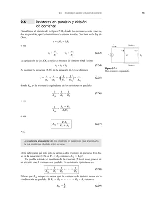 2.6 Resistores en paralelo y división de corriente 45
Resistores en paralelo y división
de corriente
Considérese el circuito de la figura 2.31, donde dos resistores están conecta-
dos en paralelo y por lo tanto tienen la misma tensión. Con base en la ley de
Ohm,
v ϭ i1R1 ϭ i2R2
o sea
i1 ϭ , i2 ϭ (2.33)
La aplicación de la LCK al nodo a produce la corriente total i como
i1 ϭ i1 ϩ i2 (2.34)
Al sustituir la ecuación (2.33) en la ecuación (2.34) se obtienen
i ϭ ϩ ϭ v
( ϩ
)ϭ (2.35)
donde Req es la resistencia equivalente de los resistores en paralelo:
ϭ ϩ (2.36)
o sea
ϭ
o sea
Req ϭ (2.37)
Así,
La resistencia equivalente de dos resistores en paralelo es igual al producto
de sus resistencias dividido entre su suma.
Debe subrayarse que esto sólo se aplica a dos resistores en paralelo. Con ba-
se en la ecuación (2.37), si R1 ϭ R2, entonces Req ϭ R1͞2.
Es posible extender el resultado de la ecuación (2.36) al caso general de
un circuito con N resistores en paralelo. La resistencia equivalente es
ϭ ϩ ϩ и и и ϩ (2.38)
Nótese que Req siempre es menor que la resistencia del resistor menor en la
combinación en paralelo. Si R1 ϭ R2 ϭ ϩ и и и ϩ RN ϭ R, entonces
Req ϭ
R
Ϫ
N
(2.39)
1
RN
1
R2
1
R1
1
Req
R1R2
R1 ϩ R2
R1 ϩ R2
R1R2
1
Req
1
R2
1
R1
1
Req
v
Req
1
R2
1
R1
v
R2
v
R1
v
R2
v
R1
2.6
Figura 2.31
Dos resistores en paralelo.
Nodo b
Nodo a
v +
− R1 R2
i1 i2
i
 