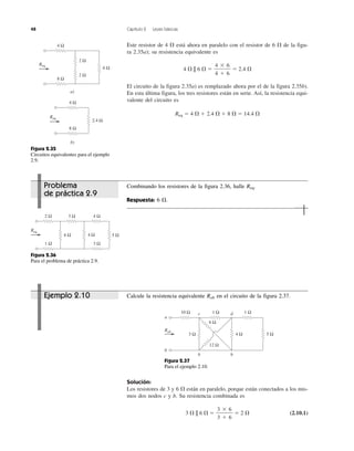 48 Capítulo 2 Leyes básicas
Este resistor de 4 ⍀ está ahora en paralelo con el resistor de 6 ⍀ de la figu-
ra 2.35a); su resistencia equivalente es
4 ⍀ || 6 ⍀ ϭ ϭ 2.4 ⍀
El circuito de la figura 2.35a) es remplazado ahora por el de la figura 2.35b).
En esta última figura, los tres resistores están en serie. Así, la resistencia equi-
valente del circuito es
Req ϭ 4 ⍀ ϩ 2.4 ⍀ ϩ 8 ⍀ ϭ 14.4 ⍀
4 ϫ 6
4 ϩ 6
Solución:
Los resistores de 3 y 6 ⍀ están en paralelo, porque están conectados a los mis-
mos dos nodos c y b. Su resistencia combinada es
3 ⍀ || 6 ⍀ ϭ ϭ 2 ⍀ (2.10.1)
3 ϫ 6
3 ϩ 6
6 Ω
Req
4 Ω
a)
8 Ω
2 Ω
2 Ω
2.4 Ω
Req
4 Ω
b)
8 Ω
Figura 2.35
Circuitos equivalentes para el ejemplo
2.9.
Figura 2.36
Para el problema de práctica 2.9.
5 Ω4 Ω6 Ω
Req
2 Ω
1 Ω
3 Ω 4 Ω
3 Ω
Figura 2.37
Para el ejemplo 2.10.
a
b
b b
c d
6 Ω
12 Ω
5 Ω4 Ω
10 Ω 1 Ω 1 Ω
Rab
3 Ω
Ejemplo 2.10 Calcule la resistencia equivalente Rab en el circuito de la figura 2.37.
Problema
de práctica 2.9
Combinando los resistores de la figura 2.36, halle Req.
Respuesta: 6 ⍀.
 