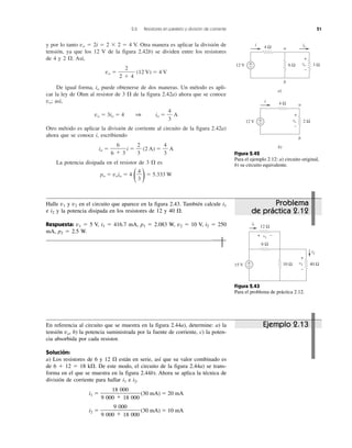 2.6 Resistores en paralelo y división de corriente 51
y por lo tanto vo ϭ 2i ϭ 2 ϫ 2 ϭ 4 V. Otra manera es aplicar la división de
tensión, ya que los 12 V de la figura 2.42b) se dividen entre los resistores
de 4 y 2 ⍀. Así,
vo ϭ (12 V) ϭ 4 V
De igual forma, io puede obtenerse de dos maneras. Un método es apli-
car la ley de Ohm al resistor de 3 ⍀ de la figura 2.42a) ahora que se conoce
vo; así,
vo ϭ 3io ϭ 4 1 io ϭ A
Otro método es aplicar la división de corriente al circuito de la figura 2.42a)
ahora que se conoce i, escribiendo
io ϭ i ϭ (2 A) ϭ A
La potencia disipada en el resistor de 3 ⍀ es
po ϭ voio ϭ 4
( )ϭ 5.333 W
4
3
4
3
2
3
6
6 ϩ 3
4
3
2
2 ϩ 4
a
b
a)
12 V
4 Ωi io
6 Ω 3 Ωvo
+
−
a
b
b)
12 V
4 Ωi
+
− 2 Ωvo
+
−
+
−
Figura 2.42
Para el ejemplo 2.12: a) circuito original,
b) su circuito equivalente.
Figura 2.43
Para el problema de práctica 2.12.
15 V
i1
+
− 40 Ωv2
+
−
10 Ω
12 Ω
v1
6 Ω
i2
+ −
En referencia al circuito que se muestra en la figura 2.44a), determine: a) la
tensión vo, b) la potencia suministrada por la fuente de corriente, c) la poten-
cia absorbida por cada resistor.
Solución:
a) Los resistores de 6 y 12 ⍀ están en serie, así que su valor combinado es
de 6 ϩ 12 ϭ 18 k⍀. De este modo, el circuito de la figura 2.44a) se trans-
forma en el que se muestra en la figura 2.44b). Ahora se aplica la técnica de
división de corriente para hallar i1 e i2.
i1 ϭ (30 mA) ϭ 20 mA
i2 ϭ (30 mA) ϭ 10 mA
9 000
9 000 ϩ 18 000
18 000
9 000 ϩ 18 000
Ejemplo 2.13
Problema
de práctica 2.12
Halle v1 y v2 en el circuito que aparece en la figura 2.43. También calcule i1
e i2 y la potencia disipada en los resistores de 12 y 40 ⍀.
Respuesta: v1 ϭ 5 V, i1 ϭ 416.7 mA, p1 ϭ 2.083 W, v2 ϭ 10 V, i2 ϭ 250
mA, p2 ϭ 2.5 W.
 