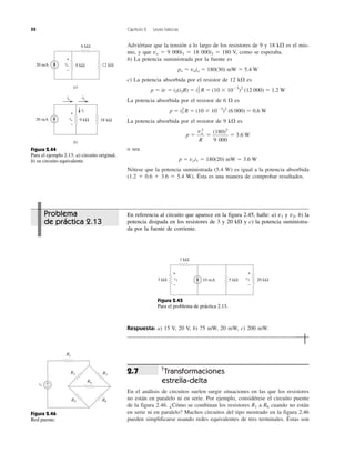 52 Capítulo 2 Leyes básicas
Adviértase que la tensión a lo largo de los resistores de 9 y 18 k⍀ es el mis-
mo, y que vo ϭ 9 000i1 ϭ 18 000i2 ϭ 180 V, como se esperaba.
b) La potencia suministrada por la fuente es
po ϭ voio ϭ 180(30) mW ϭ 5.4 W
c) La potencia absorbida por el resistor de 12 k⍀ es
p ϭ iv ϭ i2(i2R) ϭ i2
2
R ϭ (10 ϫ 10Ϫ3
)2
(12 000) ϭ 1.2 W
La potencia absorbida por el resistor de 6 ⍀ es
p ϭ i2
2
R ϭ (10 ϫ 10Ϫ3
)2
(6 000) ϭ 0.6 W
La potencia absorbida por el resistor de 9 k⍀ es
p ϭ ϭ ϭ 3.6 W
o sea
p ϭ voi1 ϭ 180(20) mW ϭ 3.6 W
Nótese que la potencia suministrada (5.4 W) es igual a la potencia absorbida
(1.2 ϩ 0.6 ϩ 3.6 ϭ 5.4 W). Ésta es una manera de comprobar resultados.
(180)2
9 000
vo
2
R
Respuesta: a) 15 V, 20 V, b) 75 mW, 20 mW, c) 200 mW.
†
Transformaciones
estrella-delta
En el análisis de circuitos suelen surgir situaciones en las que los resistores
no están en paralelo ni en serie. Por ejemplo, considérese el circuito puente
de la figura 2.46. ¿Cómo se combinan los resistores R1 a R6 cuando no están
en serie ni en paralelo? Muchos circuitos del tipo mostrado en la figura 2.46
pueden simplificarse usando redes equivalentes de tres terminales. Éstas son
2.7
a)
30 mA 9 kΩvo
+
−
12 kΩ
6 kΩ
b)
30 mA 9 kΩvo
+
−
18 kΩ
i1
io i2
Figura 2.44
Para el ejemplo 2.13: a) circuito original,
b) su circuito equivalente.
10 mA3 kΩ 5 kΩ 20 kΩ
1 kΩ
v1
+
−
v2
+
−
Figura 2.45
Para el problema de práctica 2.13.
vs
+
−
R1
R4
R2
R5
R3
R6
Figura 2.46
Red puente.
Problema
de práctica 2.13
En referencia al circuito que aparece en la figura 2.45, halle: a) v1 y v2, b) la
potencia disipada en los resistores de 3 y 20 k⍀ y c) la potencia suministra-
da por la fuente de corriente.
 