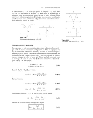 2.7 Transformaciones estrella-delta 53
la red en estrella (Y) o en te (T) que aparece en la figura 2.47 y la red delta
(Δ) o pi (Π) que aparece en la figura 2.48. Estas redes se presentan por sí
mismas o como parte de una red mayor. Se usan en redes trifásicas, filtros
eléctricos y redes de acoplamiento. El principal interés es cómo identificarlas
cuando aparecen como parte de una red y cómo aplicar la transformación es-
trella-delta en el análisis de esa red.
Conversión delta a estrella
Supóngase que es más conveniente trabajar con una red en estrella en un lu-
gar donde el circuito contiene una configuración en delta. Se superpone una
red en estrella en la red en delta existente y se hallan las resistencias equiva-
lentes en la red en estrella. Para obtener las resistencias equivalentes en la red
en estrella, hay que comparar las dos redes y cerciorarse de que la resisten-
cia entre cada par de nodos en la red ⌬ (o ⌸) sea igual a la resistencia entre
el mismo par de nodos en la red Y (o T). Para las terminales 1 y 2 de las fi-
guras 2.47 y 2.48, por ejemplo,
R12(Y) ϭ R1 ϩ R3
(2.46)
R12(⌬) ϭ Rb || (Ra ϩ Rc)
Dejando R12(Y) ϭ R12(⌬), se obtiene
R12 ϭ R1 ϩ R3 ϭ (2.47a)
De igual manera,
R13 ϭ R1 ϩ R2 ϭ (2.47b)
R34 ϭ R2 ϭ R3 ϭ (2.47c)
Al sustraer la ecuación (2.47c) de la ecuación (2.47a) se obtiene
R1 Ϫ R2 ϭ (2.48)
La suma de las ecuaciones (2.47b) y (2.48) origina
R1 ϭ (2.49)
RbRc
Ra ϩ Rb ϩ Rc
Rc(Rb Ϫ Ra)
Ra ϩ Rb ϩ Rc
Ra(Rb ϩ Rc)
Ra ϩ Rb ϩ Rc
Rc(Ra ϩ Rb)
Ra ϩ Rb ϩ Rc
Rb(Ra ϩ Rc)
Ra ϩ Rb ϩ Rc
1 3
2 4
R3
R2R1
a)
1 3
2 4
R3
R2R1
b)
Figura 2.47
Dos formas de la misma red: a) Y, b) T.
Figura 2.48
Dos formas de la misma red: a) ⌬, b) ⌸.
1 3
2 4
Rc
a)
1 3
2 4
b)
RaRb
Rc
RaRb
 