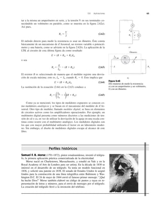 2.8 Aplicaciones 63
tar a la misma un amperímetro en serie, y la tensión V en sus terminales co-
nectándole un voltímetro en paralelo, como se muestra en la figura 2.62a).
Así pues,
Rx ϭ (2.62)
El método directo para medir la resistencia es usar un óhmetro. Éste consta
básicamente de un mecanismo de d’Arsonval, un resistor variable o potenció-
metro y una batería, como se advierte en la figura 2.62b). La aplicación de la
LTK al circuito de esta última figura da como resultado
E ϭ (R ϩ Rm ϩ Rx)Im
o sea
Rx ϭ Ϫ (R ϩ Rm) (2.63)
El resistor R es seleccionado de manera que el medidor registre una desvia-
ción de escala máxima; esto es, Im ϭ Ifs cuando Rx ϭ 0. Esto implica que
E ϭ (R ϩ Rm)Ifs (2.64)
La sustitución de la ecuación (2.64) en la (2.63) conduce a
Rx ϭ
( Ϫ 1
)(R ϩ Rm) (2.65)
Como ya se mencionó, los tipos de medidores expuestos se conocen co-
mo medidores analógicos y se basan en el mecanismo del medidor de d’Ar-
sonval. Otro tipo de medidor, llamado medidor digital, se basa en elementos
de circuitos activos como los amplificadores operacionales. Por ejemplo, un
multímetro digital presenta como números discretos a las mediciones de ten-
sión de cd o ca, en vez de utilizar la desviación de la aguja en una escala con-
tinua como ocurre con el multímetro analógico. Los medidores digitales son
los que con mayor probabilidad utilizaría el lector en un laboratorio moder-
no. Sin embargo, el diseño de medidores digitales escapa al alcance de este
libro.
Ifs
Im
E
Im
V
I
Im
R
E Rx
Óhmetro
b)
a)
V
A
+
−
VRx
I
Rm
Figura 2.62
Dos maneras de medir la resistencia:
a) con un amperímetro y un voltímetro,
b) con un óhmetro.
Samuel F. B. Morse (1791-1872), pintor estadounidense, inventó el telégra-
fo, la primera aplicación práctica comercializada de la electricidad.
Morse nació en Charlestown, Massachusetts, y estudió en Yale y en la
Royal Academy of Arts de Londres para ser artista. En la década de 1830 se
interesó en el desarrollo de un telégrafo. Ya tenía un modelo funcional en
1836, y solicitó una patente en 1838. El senado de Estados Unidos le asignó
fondos para la construcción de una línea telegráfica entre Baltimore y Was-
hington D.C. El 24 de mayo de 1844 envió el famoso primer mensaje: “¡Qué
ha hecho Dios!” Morse también elaboró un código de puntos y rayas en re-
presentación de letras y números, para el envío de mensajes por el telégrafo.
La creación del telégrafo llevó a la invención del teléfono.
Perfiles históricos
 