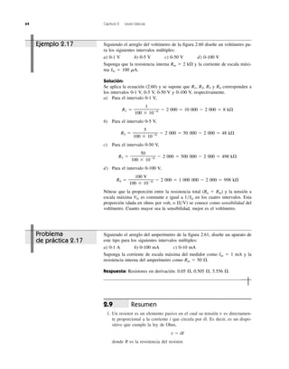 64 Capítulo 2 Leyes básicas
Resumen
1. Un resistor es un elemento pasivo en el cual su tensión v es directamen-
te proporcional a la corriente i que circula por él. Es decir, es un dispo-
sitivo que cumple la ley de Ohm,
v ϭ iR
donde R es la resistencia del resistor.
2.9
Ejemplo 2.17 Siguiendo el arreglo del voltímetro de la figura 2.60 diseñe un voltímetro pa-
ra los siguientes intervalos múltiples:
a) 0-1 V b) 0-5 V c) 0-50 V d) 0-100 V
Suponga que la resistencia interna Rm ϭ 2 k⍀ y la corriente de escala máxi-
ma Ifs ϭ 100 ␮A.
Solución:
Se aplica la ecuación (2.60) y se supone que R1, R2, R3 y R4 corresponden a
los intervalos 0-1 V, 0-5 V, 0-50 V y 0-100 V, respectivamente.
a) Para el intervalo 0-1 V,
1
R1 ϭ —————— Ϫ 2 000 ϭ 10 000 Ϫ 2 000 ϭ 8 k⍀
100 ϫ 10Ϫ6
b) Para el intervalo 0-5 V,
5
R2 ϭ —————— Ϫ 2 000 ϭ 50 000 Ϫ 2 000 ϭ 48 k⍀
100 ϫ 10Ϫ6
c) Para el intervalo 0-50 V,
50
R3 ϭ —————— Ϫ 2 000 ϭ 500 000 Ϫ 2 000 ϭ 498 k⍀
100 ϫ 10Ϫ6
d) Para el intervalo 0-100 V,
100 V
R4 ϭ —————— Ϫ 2 000 ϭ 1 000 000 Ϫ 2 000 ϭ 998 k⍀
100 ϫ 10Ϫ6
Nótese que la proporción entre la resistencia total (Rn ϩ Rm) y la tensión a
escala máxima Vfs es constante e igual a 1͞Ifs en los cuatro intervalos. Esta
proporción (dada en ohms por volt, o ⍀͞V) se conoce como sensibilidad del
voltímetro. Cuanto mayor sea la sensibilidad, mejor es el voltímetro.
Problema
de práctica 2.17
Siguiendo el arreglo del amperímetro de la figura 2.61, diseñe un aparato de
este tipo para los siguientes intervalos múltiples:
a) 0-1 A b) 0-100 mA c) 0-10 mA
Suponga la corriente de escala máxima del medidor como Im ϭ 1 mA y la
resistencia interna del amperímetro como Rm ϭ 50 ⍀.
Respuesta: Resistores en derivación: 0.05 ⍀, 0.505 ⍀, 5.556 ⍀.
 