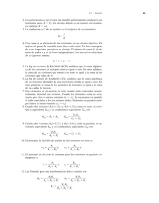 2.9 Resumen 65
2. Un cortocircuito es un resistor (un alambre perfectamente conductor) con
resistencia cero (R ϭ 0). Un circuito abierto es un resistor con resisten-
cia infinita (R ϭ ∞).
3. La conductancia G de un resistor es el recíproco de su resistencia:
G ϭ
4. Una rama es un elemento de dos terminales en un circuito eléctrico. Un
nodo es el punto de conexión entre dos o más ramas. Un lazo correspon-
de a una trayectoria cerrada en un circuito. El número de ramas b, el nú-
mero de nodos n y el de lazos independientes l en una red se relacionan
de la siguiente manera:
b ϭ l ϩ n Ϫ 1
5. La ley de corriente de Kirchhoff (LCK) establece que la suma algebrai-
ca de las corrientes en cualquier nodo es igual a cero. En otras palabras,
la suma de las corrientes que entran a un nodo es igual a la suma de las
corrientes que salen de él.
6. La ley de tensión de Kirchhoff (LTK) establece que la suma algebraica
de las tensiones alrededor de una trayectoria cerrada es igual a cero. En
otras palabras, la suma de los aumentos de tensiones es igual a la suma
de las caídas de tensión.
7. Dos elementos se encuentran en serie cuando están conectados secuen-
cialmente, terminal con terminal. Cuando los elementos están en serie,
circula por ellos la misma corriente (i1 ϭ i2). Se encuentran en paralelo
si están conectados a los dos mismos nodos. Elementos en paralelo siem-
pre tienen la misma tensión (v1 ϭ v2).
8. Cuando dos resistores R1(ϭ1͞G1) y R2(ϭ1͞G2) están en serie, su resis-
tencia equivalente Req y su conductancia equivalente Geq son
9. Cuando dos resistores R1(ϭ1͞G1) y R2(ϭ1͞G2) están en paralelo, su re-
sistencia equivalente Req y su conductancia equivalente Geq son
10. El principio de división de tensión de dos resistores en serie es
11. El principio de división de corriente para dos resistores en paralelo co-
rresponde a
12. Las fórmulas para una transformación delta a estrella son
R3 ϭ
Ra Rb
Ra ϩ Rb ϩ Rc
R1 ϭ
Rb Rc
Ra ϩ Rb ϩ Rc
, R2 ϭ
Rc Ra
Ra ϩ Rb ϩ Rc
i1 ϭ
R2
R1 ϩ R2
i, i2 ϭ
R1
R1 ϩ R2
i
v1 ϭ
R1
R1 ϩ R2
v, v2 ϭ
R2
R1 ϩ R2
v
Req ϭ
R1R2
R1 ϩ R2
, Geq ϭ G1 ϩ G2
Req ϭ R1 ϩ R2, Geq ϭ
G1G2
G1 ϩ G2
1
R
 