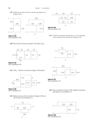 72 Capítulo 2 Leyes básicas
2.39 Evalúe Req en cada uno de los circuitos que aparecen en
la figura 2.103.
2.43 Calcule la resistencia equivalente Rab en las terminales
a-b de cada uno de los circuitos de la figura 2.107.
10 V 6 Ω
2 Ω
+
−
3 Ω 1 Ω
2 Ω4 Ω
I
Req
Figura 2.104
Para el problema 2.40.
Req
30 Ω
10 Ω
60 Ω
R
12 Ω 12 Ω 12 Ω
Figura 2.105
Para el problema 2.41.
5 Ω
4 Ω
8 Ω
5 Ω
10 Ω
4 Ω
2 Ω
3 Ω
a b
b)
Figura 2.106
Para el problema 2.42.
40 Ω10 Ω
5 Ω
20 Ω
a)
a
b
30 Ω
80 Ω
60 Ω
b)
a
b
10 Ω
20 Ω
Figura 2.107
Para el problema 2.43.
5 Ω10 Ω
20 Ω20 Ω
a
b
Figura 2.108
Para el problema 2.44.
8 Ω
5 Ω
20 Ω
30 Ω
a b
a)
2 kΩ
1 kΩ
1 kΩ2 kΩ
a)
12 kΩ4 kΩ
6 kΩ
12 kΩ
b)
Figura 2.103
Para el problema 2.39.
2.44 Para el circuito de la figura 2.108, obtenga la resistencia
equivalente en las terminales a-b.
2.40 Para la red en escalera de la figura 2.104, halle I y Req.
2.41 Si Req ϭ 50 ⍀ en el circuito de la figura 2.105, halle R.
2.42 Reduzca cada uno de los circuitos de la figura 2.106 a un
solo resistor en las terminales a-b.
 
