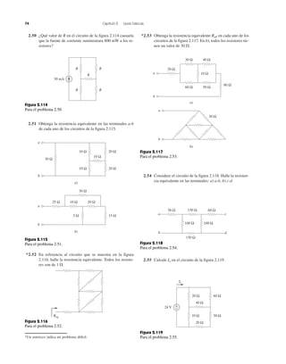 74 Capítulo 2 Leyes básicas
2.50 ¿Qué valor de R en el circuito de la figura 2.114 causaría
que la fuente de corriente suministrara 800 mW a los re-
sistores?
2.51 Obtenga la resistencia equivalente en las terminales a-b
de cada uno de los circuitos de la figura 2.115.
*2.52 En referencia al circuito que se muestra en la figura
2.116, halle la resistencia equivalente. Todos los resisto-
res son de 1 ⍀.
*Un asterisco indica un problema difícil.
*2.53 Obtenga la resistencia equivalente Rab en cada uno de los
circuitos de la figura 2.117. En b), todos los resistores tie-
nen un valor de 30 ⍀.
2.54 Considere el circuito de la figura 2.118. Halle la resisten-
cia equivalente en las terminales: a) a-b, b) c-d.
2.55 Calcule Io en el circuito de la figura 2.119.
30 mA
R R
R
R
R
Figura 2.114
Para el problema 2.50.
a)
b
a
30 Ω
10 Ω
10 Ω
20 Ω
20 Ω10 Ω
20 Ω10 Ω
30 Ω
25 Ω
b)
b
a
15 Ω5 Ω
Figura 2.115
Para el problema 2.51.
Req
Figura 2.116
Para el problema 2.52.
b)
40 Ω
50 Ω
10 Ω
60 Ω
30 Ω
20 Ω
a)
b
a
80 Ω
30 Ω
a
b
Figura 2.117
Para el problema 2.53.
50 Ω 60 Ω
100 Ω
150 Ω
150 Ω
100 Ω
a c
db
Figura 2.118
Para el problema 2.54.
20 Ω
40 Ω
60 Ω
50 Ω10 Ω
20 Ω
24 V +
−
Io
Figura 2.119
Para el problema 2.55.
 