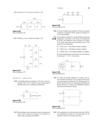 2.56 Determine V en el circuito de la figura 2.120.
Sección 2.8 Aplicaciones
2.58 La bombilla eléctrica de la figura 2.122 tiene el valor no-
minal de 120 V, 0.75 A. Calcule Vs para conseguir que la
bombilla opere en las condiciones establecidas.
2.59 Tres bombillas están conectadas en serie a una batería de
100 V, como se observa en la figura 2.123. Halle la co-
rriente I que circula por las bombillas.
2.60 Si las tres bombillas del problema 2.59 están conectadas
en paralelo a la batería de 100 V, calcule la corriente a tra-
vés de cada bombilla.
2.61 Como ingeniero de diseño, se le pide diseñar un sistema de
iluminación consistente en una fuente de alimentación
de 70 W y dos bombillas, como se advierte en la figura
2.124. Debe seleccionar las dos bombillas entre los tres
siguientes tipos disponibles:
R1 ϭ 80 ⍀, costo ϭ 0.60 dólares (tamaño estándar)
R2 ϭ 90 ⍀, costo ϭ 0.90 dólares (tamaño estándar)
R3 ϭ 100 ⍀, costo ϭ 0.75 dólares (tamaño no estándar)
El sistema debe diseñarse en función de un costo mínimo,
de modo que I ϭ 1.2 A Ϯ 5 por ciento.
2.62 Un sistema de tres hilos alimenta a dos cargas A y B, co-
mo se muestra en la figura 2.125. La carga A consta de un
motor que toma una corriente de 8 A, mientras que la car-
ga B es una PC que toma 2 A. Suponiendo 10 h/día de uso
durante 365 días y 6 centavos de dólar/kWh, calcule el
costo anual de energía del sistema.
2.63 Si un amperímetro con una resistencia interna de 100 ⍀ y
una capacidad de corriente de 2 mA debe medir 5 A, de-
termine el valor de la resistencia necesaria.
Problemas 75
+
−
40 Ω
Vs 80 ΩBombilla
Figura 2.122
Para el problema 2.58.
100 V
30 Ω
15 Ω 10 Ω16 Ω
35 Ω 12 Ω 20 Ω+
− V
+
−
Figura 2.120
Para el problema 2.56.
2 Ω4 Ω
12 Ω
6 Ω 1 Ω
8 Ω 2 Ω
3 Ω10 Ω
5 Ω
4 Ω
20 V +
−
Req
I
Figura 2.121
Para el problema 2.57.
Figura 2.123
Para el problema 2.59.
30 W 40 W 50 W
100 V +
−
I
I
Rx Ry
+
−
Fuente de
alimentación
de 70 W
Figura 2.124
Para el problema 2.61.
B
A110 V
110 V
+
–
+
–
Figura 2.125
Para el problema 2.62.
*2.57 Halle Req e I en el circuito de la figura 2.121.
 