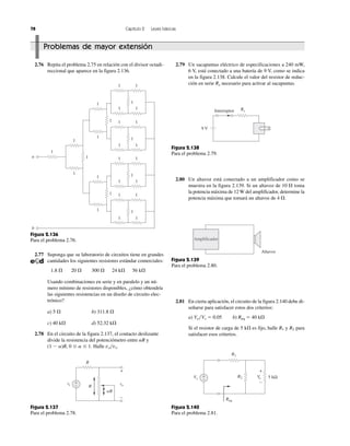 1
1
1
1
1
1
1
1
1
1
1
1
1
1
1
1
1
1
1
1
1
1
1
1
1
1
1
1
1
1
b
a
Figura 2.136
Para el problema 2.76.
78 Capítulo 2 Leyes básicas
2.76 Repita el problema 2.75 en relación con el divisor octadi-
reccional que aparece en la figura 2.136.
2.77 Suponga que su laboratorio de circuitos tiene en grandes
cantidades los siguientes resistores estándar comerciales:
1.8 ⍀ 20 ⍀ 300 ⍀ 24 k⍀ 56 k⍀
Usando combinaciones en serie y en paralelo y un nú-
mero mínimo de resistores disponibles, ¿cómo obtendría
las siguientes resistencias en un diseño de circuito elec-
trónico?
a) 5 ⍀ b) 311.8 ⍀
c) 40 k⍀ d) 52.32 k⍀
2.78 En el circuito de la figura 2.137, el contacto deslizante
divide la resistencia del potenciómetro entre ␣R y
(1 Ϫ ␣)R, 0 Յ ␣ Յ 1. Halle vo͞vs.
2.81 En cierta aplicación, el circuito de la figura 2.140 debe di-
señarse para satisfacer estos dos criterios:
a) Vo͞Vs ϭ 0.05 b) Req ϭ 40 k⍀
Si el resistor de carga de 5 k⍀ es fijo, halle R1 y R2 para
satisfacer esos criterios.
2.80 Un altavoz está conectado a un amplificador como se
muestra en la figura 2.139. Si un altavoz de 10 ⍀ toma
la potencia máxima de 12 W del amplificador, determine la
potencia máxima que tomará un altavoz de 4 ⍀.
2.79 Un sacapuntas eléctrico de especificaciones a 240 mW,
6 V, está conectado a una batería de 9 V, como se indica
en la figura 2.138. Calcule el valor del resistor de reduc-
ción en serie Rx necesario para activar al sacapuntas.
vo
+
−
+
− R
R
␣R
vs
Figura 2.137
Para el problema 2.78.
9 V
Interruptor Rx
Figura 2.138
Para el problema 2.79.
Amplificador
Altavoz
Figura 2.139
Para el problema 2.80.
Vs
+
−
+
−
5 kΩVoR2
R1
Req
Figura 2.140
Para el problema 2.81.
Problemas de mayor extensión
 