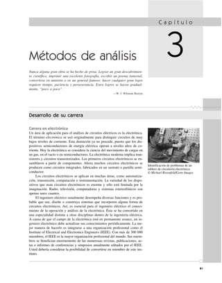81
Métodos de análisis
Nunca alguna gran obra se ha hecho de prisa. Lograr un gran descubrimien-
to científico, imprimir una excelente fotografía, escribir un poema inmortal,
convertirse en ministro o en un general famoso: hacer cualquier gran logro
requiere tiempo, paciencia y perseverancia. Estos logros se hacen gradual-
mente, “poco a poco”.
—W. J. Wilmont Buxton
C a p í t u l o
3
Identificación de problemas de un
tablero de circuitería electrónica.
© Michael Rosenfeld/Getty Images
Desarrollo de su carrera
Carrera en electrónica
Un área de aplicación para el análisis de circuitos eléctricos es la electrónica.
El término electrónica se usó originalmente para distinguir circuitos de muy
bajos niveles de corriente. Esta distinción ya no procede, puesto que los dis-
positivos semiconductores de energía eléctrica operan a niveles altos de co-
rriente. Hoy la electrónica se considera la ciencia del movimiento de cargas en
un gas, en el vacío o en semiconductores. La electrónica moderna implica tran-
sistores y circuitos transistorizados. Los primeros circuitos electrónicos se en-
samblaron a partir de componentes. Ahora muchos circuitos electrónicos se
producen como circuitos integrados, fabricados en un sustrato o pastilla semi-
conductor.
Los circuitos electrónicos se aplican en muchas áreas, como automatiza-
ción, transmisión, computación e instrumentación. La variedad de los dispo-
sitivos que usan circuitos electrónicos es enorme y sólo está limitada por la
imaginación. Radio, televisión, computadoras y sistemas estereofónicos son
apenas unos cuantos.
El ingeniero eléctrico usualmente desempeña diversas funciones y es pro-
bable que use, diseñe o construya sistemas que incorporen alguna forma de
circuitos electrónicos. Así, es esencial para el ingeniero eléctrico el conoci-
miento de la operación y análisis de la electrónica. Ésta se ha convertido en
una especialidad distinta a otras disciplinas dentro de la ingeniería eléctrica.
A causa de que el campo de la electrónica está en permanente avance, un in-
geniero electrónico debe actualizar sus conocimientos periódicamente. La me-
jor manera de hacerlo es integrarse a una organización profesional como el
Institute of Electrical and Electronics Engineers (IEEE). Con más de 300 000
miembros, el IEEE es la mayor organización profesional del mundo. Sus miem-
bros se benefician enormemente de las numerosas revistas, publicaciones, ac-
tas e informes de conferencias y simposios anualmente editados por el IEEE.
Usted debería considerar la posibilidad de convertirse en miembro de este ins-
tituto.
 