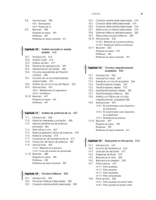 Contenido ix
9.8 Aplicaciones 396
9.8.1 Desfasadores
9.8.2 Puentes de ca
9.9 Resumen 402
Preguntas de repaso 403
Problemas 403
Problemas de mayor extensión 411
Capítulo 10 Análisis senoidal en estado
estable 413
10.1 Introducción 414
10.2 Análisis nodal 414
10.3 Análisis de lazo 417
10.4 Teorema de superposición 421
10.5 Transformación de fuentes 424
10.6 Circuitos equivalentes de Thevenin
y Norton 426
10.7 Circuitos de ca con amplificadores
operacionales 431
10.8 Análisis de ca con el uso de PSpice 433
10.9 Aplicaciones 437
10.9.1 Multiplicador de capacitancia
10.9.2 Osciladores
10.10 Resumen 441
Preguntas de repaso 441
Problemas 443
Capítulo 11 Análisis de potencia de ca 457
11.1 Introducción 458
11.2 Potencia instantánea y promedio 458
11.3 Máxima transferencia de potencia
promedio 464
11.4 Valor eficaz o rms 467
11.5 Potencia aparente y factor de potencia 470
11.6 Potencia compleja 473
11.7 Conservación de la potencia de ca 477
11.8 Corrección del factor de potencia 481
11.9 Aplicaciones 483
11.9.1 Medición de la potencia
11.9.2 Costo del consumo de electricidad
11.10 Resumen 488
Preguntas de repaso 490
Problemas 490
Problemas de mayor extensión 500
Capítulo 12 Circuitos trifásicos 503
12.1 Introducción 504
12.2 Tensiones trifásicas balanceadas 505
12.3 Conexión estrella-estrella balanceada 509
12.4 Conexión estrella-delta balanceada 512
12.5 Conexión delta-delta balanceada 514
12.6 Conexión delta-estrella balanceada 516
12.7 Potencia en un sistema balanceado 519
12.8 Sistemas trifásicos desbalanceados 525
12.9 PSpice para circuitos trifásicos 529
12.10 Aplicaciones 534
12.10.1 Medición de la potencia trifásica
12.10.2 Instalación eléctrica residencial
12.11 Resumen 543
Preguntas de repaso 543
Problemas 544
Problemas de mayor extensión 553
Capítulo 13 Circuitos magnéticamente
acoplados 555
13.1 Introducción 556
13.2 Inductancia mutua 557
13.3 Energía en un circuito acoplado 564
13.4 Transformadores lineales 567
13.5 Transformadores ideales 573
13.6 Autotransformadores ideales 581
13.7 Transformadores trifásicos 584
13.8 Análisis con PSpice de circuitos
magnéticamente acoplados 586
13.9 Aplicaciones 591
13.9.1 El transformador como dispositivo
de aislamiento
13.9.2 El transformador como dispositivo
de acoplamiento
13.9.3 Distribución de potencia
13.10 Resumen 597
Preguntas de repaso 598
Problemas 599
Problemas de mayor extensión 611
Capítulo 14 Respuestas en frecuencia 613
14.1 Introducción 614
14.2 Función de transferencia 614
14.3 La escala de decibeles 617
14.4 Diagramas de Bode 619
14.5 Resonancia en serie 629
14.6 Resonancia en paralelo 634
14.7 Filtros pasivos 637
14.7.1 Filtro pasabajas
14.7.2 Filtro pasaaltas
14.7.3 Filtro pasabanda
14.7.4 Filtro rechazabanda
14.8 Filtros activos 642
14.8.1 Filtro pasabajas de primer orden
14.8.2 Filtro pasaaltas de primer orden
 