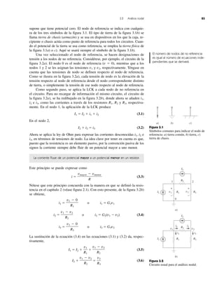 3.2 Análisis nodal 83
supone que tiene potencial cero. El nodo de referencia se indica con cualquie-
ra de los tres símbolos de la figura 3.1. El tipo de tierra de la figura 3.1b) se
llama tierra de chasis (armazón) y se usa en dispositivos en los que la caja, re-
cipiente o chasis actúa como punto de referencia para todos los circuitos. Cuan-
do el potencial de la tierra se usa como referencia, se emplea la tierra física de
la figura 3.1a) o c). Aquí se usará siempre el símbolo de la figura 3.1b).
Una vez seleccionado el nodo de referencia, se hacen designaciones de
tensión a los nodos de no referencia. Considérese, por ejemplo, el circuito de la
figura 3.2a). El nodo 0 es el nodo de referencia (v ϭ 0), mientras que a los
nodos 1 y 2 se les asignan las tensiones v1 y v2, respectivamente. Téngase en
cuenta que las tensiones de nodo se definen respecto al nodo de referencia.
Como se ilustra en la figura 3.2a), cada tensión de nodo es la elevación de la
tensión respecto al nodo de referencia desde el nodo correspondiente distinto
de tierra, o simplemente la tensión de ese nodo respecto al nodo de referencia.
Como segundo paso, se aplica la LCK a cada nodo de no referencia en
el circuito. Para no recargar de información el mismo circuito, el circuito de
la figura 3.2a), se ha redibujado en la figura 3.2b), donde ahora se añaden i1,
i2 e i3, como las corrientes a través de los resistores R1, R2 y R3, respectiva-
mente. En el nodo 1, la aplicación de la LCK produce
I1 ϭ I2 ϩ i1 ϩ i2 (3.1)
En el nodo 2,
I2 ϩ i2 ϭ i3 (3.2)
Ahora se aplica la ley de Ohm para expresar las corrientes desconocidas i1, i2 e
i3, en términos de tensiones de nodo. La idea clave por tener en cuenta es que,
puesto que la resistencia es un elemento pasivo, por la convención pasiva de los
signos la corriente siempre debe fluir de un potencial mayor a uno menor.
La corriente fluye de un potencial mayor a un potencial menor en un resistor.
Este principio se puede expresar como
i ϭ (3.3)
Nótese que este principio concuerda con la manera en que se definió la resis-
tencia en el capítulo 2 (véase figura 2.1). Con esto presente, de la figura 3.2b)
se obtiene,
i1 ϭ o i1 ϭ G1v1
i2 ϭ o i2 ϭ G2(v1 Ϫ v2) (3.4)
i3 ϭ o i3 ϭ G3v2
La sustitución de la ecuación (3.4) en las ecuaciones (3.1) y (3.2) da, respec-
tivamente,
I1 ϭ I2 ϩ ϩ (3.5)
I2 ϩ ϭ (3.6)
v2
R3
v1 Ϫ v2
R2
v1 Ϫ v2
R2
v1
R1
v1 Ϫ 0
R3
v1 Ϫ v2
R2
v1 Ϫ 0
R1
vmayor Ϫ vmenor
R
Figura 3.1
Símbolos comunes para indicar el nodo de
referencia: a) tierra común, b) tierra, c)
tierra de chasis.
a) b) c)
Figura 3.2
Circuito usual para el análisis nodal.
a)
b)
1 2
v1
i1
i2 i2
i3
v2
I2
0
R3v2
+
−
R3
R1v1
+
−
R1I1
I2
R2
R2
I1
El número de nodos de no referencia
es igual al número de ecuaciones inde-
pendientes que se derivará.
 