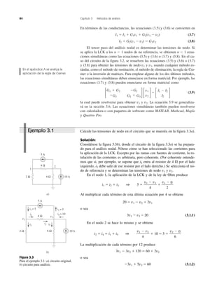 84 Capítulo 3 Métodos de análisis
En términos de las conductancias, las ecuaciones (3.5) y (3.6) se convierten en
I1 ϭ I2 ϩ G1v1 ϩ G2(v1 Ϫ v2) (3.7)
I2 ϩ G2(v1 Ϫ v2) ϭ G3v2 (3.8)
El tercer paso del análisis nodal es determinar las tensiones de nodo. Si
se aplica la LCK a los n Ϫ 1 nodos de no referencia, se obtienen n Ϫ 1 ecua-
ciones simultáneas como las ecuaciones (3.5) y (3.6) o (3.7) y (3.8). En el ca-
so del circuito de la figura 3.2, se resuelven las ecuaciones (3.5) y (3.6) o (3.7)
y (3.8) para obtener las tensiones de nodo v1 y v2, usando cualquier método es-
tándar, como el método de sustitución, el método de eliminación, la regla de Cra-
mer o la inversión de matrices. Para emplear alguno de los dos últimos métodos,
las ecuaciones simultáneas deben enunciarse en forma matricial. Por ejemplo, las
ecuaciones (3.7) y (3.8) pueden enunciarse en forma matricial como
΄ ΅΄ ΅ϭ
΄ ΅ (3.9)
la cual puede resolverse para obtener v1 y v2. La ecuación 3.9 se generaliza-
rá en la sección 3.6. Las ecuaciones simultáneas también pueden resolverse
con calculadora o con paquetes de software como MATLAB, Mathcad, Maple
y Quattro Pro.
I1 Ϫ I2
I2
v1
v2
G1 ϩ G2 ϪG2
ϪG2 G2 ϩ G3
En el apéndice A se analiza la
aplicación de la regla de Cramer.
Figura 3.3
Para el ejemplo 3.1: a) circuito original,
b) circuito para análisis.
2
1
5 A
10 A2 Ω 6 Ω
4 Ω
a)
5 A
10 A2 Ω 6 Ω
4 Ω
b)
i1 = 5 i1 = 5
i4 = 10i2
i3
i2 i5
v2
v1
Ejemplo 3.1 Calcule las tensiones de nodo en el circuito que se muestra en la figura 3.3a).
Solución:
Considérese la figura 3.3b), donde el circuito de la figura 3.3a) se ha prepara-
do para el análisis nodal. Nótese cómo se han seleccionado las corrientes para
la aplicación de la LCK. Excepto por las ramas con fuentes de corriente, la ro-
tulación de las corrientes es arbitraria, pero coherente. (Por coherente entende-
mos que si, por ejemplo, se supone que i2 entra al resistor de 4 ⍀ por el lado
izquierdo, i2 debe salir de ese resistor por el lado derecho.) Se selecciona el no-
do de referencia y se determinan las tensiones de nodo v1 y v2.
En el nodo 1, la aplicación de la LCK y de la ley de Ohm produce
i1 ϭ i2 ϩ i3 1 5 ϭ ϩ
Al multiplicar cada término de esta última ecuación por 4 se obtiene
20 ϭ v1 Ϫ v2 ϩ 2v1
o sea
3v1 Ϫ v2 ϭ 20 (3.1.1)
En el nodo 2 se hace lo mismo y se obtiene
i2 ϩ i4 ϭ i1 ϩ i5 1 ϩ 10 ϭ 5 ϩ
La multiplicación de cada término por 12 produce
3v1 Ϫ 3v2 ϩ 120 ϭ 60 ϩ 2v2
o sea
Ϫ3v1 ϩ 5v2 ϭ 60 (3.1.2)
v2 Ϫ 0
6
v1 Ϫ v2
4
v1 Ϫ 0
2
v1 Ϫ v2
4
 