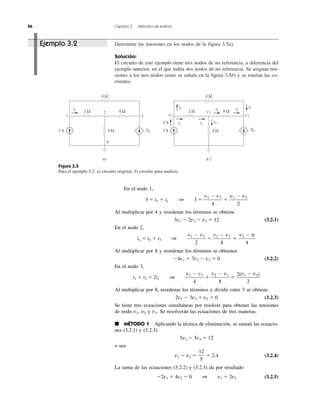 86 Capítulo 3 Métodos de análisis
Determine las tensiones en los nodos de la figura 3.5a).
Solución:
El circuito de este ejemplo tiene tres nodos de no referencia, a diferencia del
ejemplo anterior, en el que había dos nodos de no referencia. Se asignan ten-
siones a los tres nodos como se señala en la figura 3.5b) y se rotulan las co-
rrientes.
Figura 3.5
Para el ejemplo 3.2: a) circuito original, b) circuito para análisis.
4 Ω
4 Ω
2 Ω 8 Ω
ix
1 3
2
0
3 A 2ix
a)
ix ix
i3
4 Ω
4 Ω
2 Ω 8 Ω
i1
v1
v2
i2 i2
i1
v3
3 A
3 A
2ix
b )
Ejemplo 3.2
En el nodo 1,
3 ϭ i1 ϩ ix 1 3 ϭ ϩ
Al multiplicar por 4 y reordenar los términos se obtiene
3v1 Ϫ 2v2 Ϫ v3 ϭ 12 (3.2.1)
En el nodo 2,
ix ϭ i2 ϩ i3 1 ϭ ϩ
Al multiplicar por 8 y reordenar los términos se obtienen
Ϫ4v1 ϩ 7v2 Ϫ v3 ϭ 0 (3.2.2)
En el nodo 3,
i1 ϩ i2 ϭ 2ix 1 ϩ ϭ
Al multiplicar por 8, reordenar los términos y dividir entre 3 se obtiene
2v1 Ϫ 3v2 ϩ v3 ϭ 0 (3.2.3)
Se tiene tres ecuaciones simultáneas por resolver para obtener las tensiones
de nodo v1, v2 y v3. Se resolverán las ecuaciones de tres maneras.
᭿ MÉTODO 1 Aplicando la técnica de eliminación, se suman las ecuacio-
nes (3.2.1) y (3.2.3).
5v1 Ϫ 5v2 ϭ 12
o sea
v1 Ϫ v2 ϭ ϭ 2.4 (3.2.4)
La suma de las ecuaciones (3.2.2) y (3.2.3) da por resultado
Ϫ2v1 ϩ 4v2 ϭ 0 1 v1 ϭ 2v2 (3.2.5)
12
5
2(v1 Ϫ v2)
2
v2 Ϫ v3
8
v1 Ϫ v3
4
v2 Ϫ 0
4
v2 Ϫ v3
8
v1 Ϫ v2
2
v1 Ϫ v2
2
v1 Ϫ v3
4
 