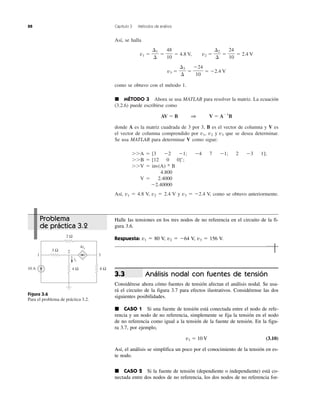 88 Capítulo 3 Métodos de análisis
Así, se halla
v1 ϭ ϭ ϭ 4.8 V, v2 ϭ ϭ ϭ 2.4 V
v3 ϭ ϭ ϭ Ϫ2.4 V
como se obtuvo con el método 1.
᭿ MÉTODO 3 Ahora se usa MATLAB para resolver la matriz. La ecuación
(3.2.6) puede escribirse como
AV ϭ B 1 V ϭ AϪ1
B
donde A es la matriz cuadrada de 3 por 3, B es el vector de columna y V es
el vector de columna comprendido por v1, v2 y v3 que se desea determinar.
Se usa MATLAB para determinar V como sigue:
ϾϾA ϭ [3 Ϫ2 Ϫ1; Ϫ4 7 Ϫ1; 2 Ϫ3 1];
ϾϾB ϭ [12 0 0]Ј;
ϾϾV ϭ inv(A) * B
4.800
V ϭ 2.4000
Ϫ2.40000
Así, v1 ϭ 4.8 V, v2 ϭ 2.4 V y v3 ϭ Ϫ2.4 V, como se obtuvo anteriormente.
Ϫ24
10
⌬3
⌬
24
10
⌬2
⌬
48
10
⌬1
⌬
Figura 3.6
Para el problema de práctica 3.2.
10 A
2 Ω
3 Ω
4 Ω 6 Ω
ix
4ix
1 3
2
Problema
de práctica 3.2
Halle las tensiones en los tres nodos de no referencia en el circuito de la fi-
gura 3.6.
Respuesta: v1 ϭ 80 V, v2 ϭ Ϫ64 V, v3 ϭ 156 V.
Análisis nodal con fuentes de tensión
Considérese ahora cómo fuentes de tensión afectan el análisis nodal. Se usa-
rá el circuito de la figura 3.7 para efectos ilustrativos. Considérense las dos
siguientes posibilidades.
᭿ CASO 1 Si una fuente de tensión está conectada entre el nodo de refe-
rencia y un nodo de no referencia, simplemente se fija la tensión en el nodo
de no referencia como igual a la tensión de la fuente de tensión. En la figu-
ra 3.7, por ejemplo,
v1 ϭ 10 V (3.10)
Así, el análisis se simplifica un poco por el conocimiento de la tensión en es-
te nodo.
᭿ CASO 2 Si la fuente de tensión (dependiente o independiente) está co-
nectada entre dos nodos de no referencia, los dos nodos de no referencia for-
3.3
 