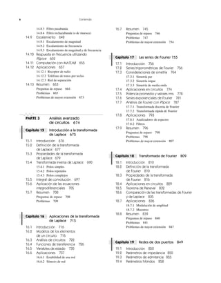 x Contenido
14.8.3 Filtro pasabanda
14.8.4 Filtro rechazabanda (o de muesca)
14.9 Escalamiento 648
14.9.1 Escalamiento de magnitud
14.9.2 Escalamiento de frecuencia
14.9.3 Escalamiento de magnitud y de frecuencia
14.10 Respuesta en frecuencia utilizando
PSpice 652
14.11 Computación con MATLAB 655
14.12 Aplicaciones 657
14.12.1 Receptor de radio
14.12.2 Teléfono de tonos por teclas
14.12.3 Red de separación
14.13 Resumen 663
Preguntas de repaso 664
Problemas 665
Problemas de mayor extensión 673
PARTE 3 Análisis avanzado
de circuitos 674
Capítulo 15 Introducción a la transformada
de Laplace 675
15.1 Introducción 676
15.2 Definición de la transformada
de Laplace 677
15.3 Propiedades de la transformada
de Laplace 679
15.4 Transformada inversa de Laplace 690
15.4.1 Polos simples
15.4.2 Polos repetidos
15.4.3 Polos complejos
15.5 Integral de convolución 697
15.6 Aplicación de las ecuaciones
integrodiferenciales 705
15.7 Resumen 708
Preguntas de repaso 708
Problemas 709
Capítulo 16 Aplicaciones de la transformada
de Laplace 715
16.1 Introducción 716
16.2 Modelos de los elementos
de un circuito 716
16.3 Análisis de circuitos 722
16.4 Funciones de transferencia 726
16.5 Variables de estado 730
16.6 Aplicaciones 737
16.6.1 Estabilidad de una red
16.6.2 Síntesis de red
16.7 Resumen 745
Preguntas de repaso 746
Problemas 747
Problemas de mayor extensión 754
Capítulo 17 Las series de Fourier 755
17.1 Introducción 756
17.2 Series trigonométricas de Fourier 756
17.3 Consideraciones de simetría 764
17.3.1 Simetría par
17.3.2 Simetría impar
17.3.3 Simetría de media onda
17.4 Aplicaciones en circuitos 774
17.5 Potencia promedio y valores rms 778
17.6 Series exponenciales de Fourier 781
17.7 Análisis de Fourier con PSpice 787
17.7.1 Transformada discreta de Fourier
17.7.2 Transformada rápida de Fourier
17.8 Aplicaciones 793
17.8.1 Analizadores de espectro
17.8.2 Filtros
17.9 Resumen 796
Preguntas de repaso 798
Problemas 798
Problemas de mayor extensión 807
Capítulo 18 Transformada de Fourier 809
18.1 Introducción 810
18.2 Definición de la transformada
de Fourier 810
18.3 Propiedades de la transformada
de Fourier 816
18.4 Aplicaciones en circuitos 829
18.5 Teorema de Parseval 832
18.6 Comparación de las transformadas de Fourier
y de Laplace 835
18.7 Aplicaciones 836
18.7.1 Modulación de amplitud
18.7.2 Muestreo
18.8 Resumen 839
Preguntas de repaso 840
Problemas 841
Problemas de mayor extensión 847
Capítulo 19 Redes de dos puertos 849
19.1 Introducción 850
19.2 Parámetros de impedancia 850
19.3 Parámetros de admitancia 855
19.4 Parámetros híbridos 858
 