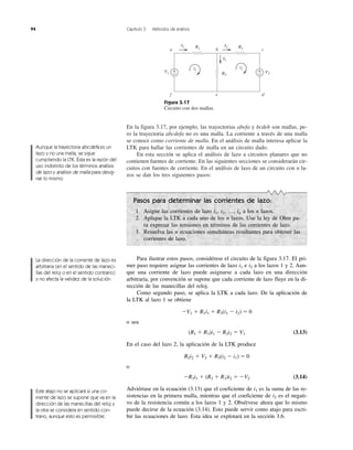 94 Capítulo 3 Métodos de análisis
En la figura 3.17, por ejemplo, las trayectorias abefa y bcdeb son mallas, pe-
ro la trayectoria abcdefa no es una malla. La corriente a través de una malla
se conoce como corriente de malla. En el análisis de malla interesa aplicar la
LTK para hallar las corrientes de malla en un circuito dado.
En esta sección se aplica el análisis de lazo a circuitos planares que no
contienen fuentes de corriente. En las siguientes secciones se considerarán cir-
cuitos con fuentes de corriente. En el análisis de lazo de un circuito con n la-
zos se dan los tres siguientes pasos:
Figura 3.17
Circuito con dos mallas.
+
−
+
−
I1 R1 R2
R3
i1
i2
I2
I3
V1 V2
a b c
def
Aunque la trayectoria abcdefa es un
lazo y no una malla, se sigue
cumpliendo la LTK. Ésta es la razón del
uso indistinto de los términos análisis
de lazo y análisis de malla para desig-
nar lo mismo.
La dirección de la corriente de lazo es
arbitraria (en el sentido de las maneci-
llas del reloj o en el sentido contrario)
y no afecta la validez de la solución.
Este atajo no se aplicará si una co-
rriente de lazo se supone que va en la
dirección de las manecillas del reloj y
la otra se considera en sentido con-
trario, aunque esto es permisible.
Pasos para determinar las corrientes de lazo:
1. Asigne las corrientes de lazo i1, i2, …, in a los n lazos.
2. Aplique la LTK a cada uno de los n lazos. Use la ley de Ohm pa-
ra expresar las tensiones en términos de las corrientes de lazo.
3. Resuelva las n ecuaciones simultáneas resultantes para obtener las
corrientes de lazo.
Para ilustrar estos pasos, considérese el circuito de la figura 3.17. El pri-
mer paso requiere asignar las corrientes de lazo i1 e i2 a los lazos 1 y 2. Aun-
que una corriente de lazo puede asignarse a cada lazo en una dirección
arbitraria, por convención se supone que cada corriente de lazo fluye en la di-
rección de las manecillas del reloj.
Como segundo paso, se aplica la LTK a cada lazo. De la aplicación de
la LTK al lazo 1 se obtiene
ϪV1 ϩ R1i1 ϩ R3(i1 Ϫ i2) ϭ 0
o sea
(R1 ϩ R3)i1 Ϫ R3i2 ϭ V1 (3.13)
En el caso del lazo 2, la aplicación de la LTK produce
R2i2 ϩ V2 ϩ R3(i2 Ϫ i1) ϭ 0
o
ϪR3i1 ϩ (R2 ϩ R3)i2 ϭ ϪV2 (3.14)
Adviértase en la ecuación (3.13) que el coeficiente de i1 es la suma de las re-
sistencias en la primera malla, mientras que el coeficiente de i2 es el negati-
vo de la resistencia común a los lazos 1 y 2. Obsérvese ahora que lo mismo
puede decirse de la ecuación (3.14). Esto puede servir como atajo para escri-
bir las ecuaciones de lazo. Esta idea se explotará en la sección 3.6.
 