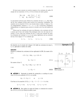 3.4 Análisis de lazo 95
El tercer paso consiste en resolver respecto a las corrientes de malla. El
arreglo de las ecuaciones (3.13) y (3.14) en forma de matriz genera
(3.15)
la cual puede resolverse para obtener las corrientes de lazo i1 e i2. Hay liber-
tad de usar cualquier técnica para resolver las ecuaciones simultáneas. De
acuerdo con la ecuación (2.12), si un circuito tiene n nodos, b ramas y l la-
zos independientes, entonces l ϭ b Ϫ n ϩ 1. Así, l ecuaciones simultáneas
independientes se requieren para resolver el circuito con el uso del análisis de
lazo.
Nótese que las corrientes de rama son diferentes a las corrientes de lazo
a menos que el lazo esté aislado. Para distinguir entre esos dos tipos de co-
rrientes, se usa i para una corriente de lazo e I para una corriente de rama.
Los elementos de corriente I1, I2 e I3 son sumas algebraicas de las corrientes
de lazo. En la figura 3.17 es evidente que
I1 ϭ i1, I2 ϭ i2, I3 ϭ i1 Ϫ i2 (3.16)
c
R1 ϩ R3 ϪR3
ϪR3 R2 ϩ R3
d c
i1
i2
d ϭ c
V1
ϪV2
d
Figura 3.18
Para el ejemplo 3.5.
+
−
+
−
15 V
10 V
5 Ω 6 Ω
10 Ω
4 Ω
I1
i1
I2
i2
I3
Ejemplo 3.5En relación con el circuito de la figura 3.18, halle las corrientes de rama I1,
I2 e I3 aplicando el análisis de malla.
Solución:
Primero se obtienen las corrientes de lazo aplicando la LTK. En cuanto al la-
zo 1,
Ϫ15 ϩ 5i1 ϩ 10(i1 Ϫ i2) ϩ 10 ϭ 0
o sea
3i1 Ϫ 2i2 ϭ 1 (3.5.1)
En cuanto al lazo 2,
6i2 ϩ 4i2 ϩ 10(i2 Ϫ i1) Ϫ 10 ϭ 0
o sea
i1 ϭ 2i2 Ϫ 1 (3.5.2)
᭿ MÉTODO 1 Siguiendo el método de sustitución, se sustituye la ecua-
ción (3.5.2) en la ecuación (3.5.1) y se escribe
6i2 Ϫ 3 Ϫ 2i2 ϭ 1 1 i2 ϭ 1 A
Con base en la ecuación (3.5.2), i1 ϭ 2i2 Ϫ 1 ϭ 2 Ϫ 1 ϭ 1 A. Así,
I1 ϭ i1 ϭ 1 A, I2 ϭ i2 ϭ 1 A, I3 ϭ i1 Ϫ i2 ϭ 0
᭿ MÉTODO 2 Para aplicar la regla de Cramer, se enuncian las ecuacio-
nes (3.5.1) y (3.5.2) en forma de matriz como
c
3 Ϫ2
Ϫ1 2
d c
i1
i2
d ϭ c
1
1
d
 