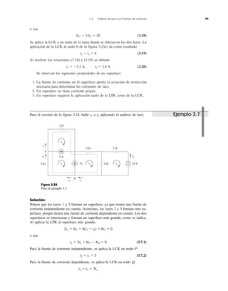 3.5 Análisis de lazo con fuentes de corriente 99
o sea
6i1 ϩ 14i2 ϭ 20 (3.18)
Se aplica la LCK a un nodo de la rama donde se intersecan los dos lazos. La
aplicación de la LCK al nodo 0 de la figura 3.23a) da como resultado
i2 ϭ i1 ϩ 6 (3.19)
Al resolver las ecuaciones (3.18) y (3.19) se obtiene
i1 ϭ Ϫ3.2 A, i2 ϭ 2.8 A (3.20)
Se observan las siguientes propiedades de un superlazo:
1. La fuente de corriente en el superlazo aporta la ecuación de restricción
necesaria para determinar las corrientes de lazo.
2. Un superlazo no tiene corriente propia.
3. Un superlazo requiere la aplicación tanto de la LTK como de la LCK.
Para el circuito de la figura 3.24, halle i1 a i4 aplicando el análisis de lazo. Ejemplo 3.7
+
− 10 V6 Ω 8 Ω
2 Ω4 Ω
i1
i2 i3 i4
2 Ω
5 A
i1
i2
i2 i3
Io
P
Q
3Io
Figura 3.24
Para el ejemplo 3.7.
Solución:
Nótese que los lazos 1 y 2 forman un superlazo, ya que tienen una fuente de
corriente independiente en común. Asimismo, los lazos 2 y 3 forman otro su-
perlazo, porque tienen una fuente de corriente dependiente en común. Los dos
superlazos se intersectan y forman un superlazo más grande, como se indica.
Al aplicar la LTK al superlazo más grande,
2i1 ϩ 4i3 ϩ 8(i3 Ϫ i4) ϩ 6i2 ϭ 0
o sea
i1 ϩ 3i2 ϩ 6i3 Ϫ 4i4 ϭ 0 (3.7.1)
Para la fuente de corriente independiente, se aplica la LCK en nodo P:
i2 ϭ i1 ϩ 5 (3.7.2)
Para la fuente de corriente dependiente, se aplica la LCK en nodo Q:
i2 ϭ i3 ϩ 3Io
 