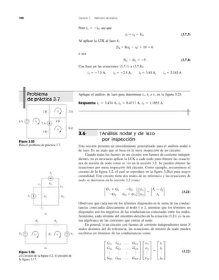 100 Capítulo 3 Métodos de análisis
†Análisis nodal y de lazo
por inspección
Esta sección presenta un procedimiento generalizado para el análisis nodal o
de lazo. Es un atajo que se basa en la mera inspección de un circuito.
Cuando todas las fuentes en un circuito son fuentes de corriente indepen-
dientes, no es necesario aplicar la LCK a cada nodo para obtener las ecuacio-
nes de tensión de nodo como se vio en la sección 3.2. Se pueden obtener las
ecuaciones por mera inspección del circuito. Como ejemplo, reexamínese el
circuito de la figura 3.2, el cual se reproduce en la figura 3.26a) para mayor
comodidad. Este circuito tiene dos nodos de no referencia y las ecuaciones de
nodo se derivaron en la sección 3.2 como
(3.21)
Obsérvese que cada uno de los términos diagonales es la suma de las conduc-
tancias conectadas directamente al nodo 1 o 2, mientras que los términos no
diagonales son los negativos de las conductancias conectadas entre los nodos.
Asimismo, cada término del miembro derecho de la ecuación (3.21) es la su-
ma algebraica de las corrientes que entran al nodo.
En general, si un circuito con fuentes de corriente independientes tiene N
nodos distintos del de referencia, las ecuaciones de tensión de nodo pueden
escribirse en términos de las conductancias como
(3.22)≥
G11 G12 p G1N
G21 G22 p G2N
o o o o
GN1 GN2 p GNN
¥ ≥
v1
v2
o
vN
¥ ϭ ≥
i1
i2
o
iN
¥
c
G1 ϩ G2 ϪG2
ϪG2 G2 ϩ G3
d c
v1
v2
d ϭ c
I1 Ϫ I2
I2
d
3.6
Pero io ϭ Ϫi4, así que
i2 ϭ i3 Ϫ 3i4 (3.7.3)
Al aplicar la LTK al lazo 4,
2i4 ϩ 8(i4 Ϫ i3) ϩ 10 ϭ 0
o sea
5i4 Ϫ 4i3 ϭ Ϫ5 (3.7.4)
Con base en las ecuaciones (3.7.1) a (3.7.4),
i1 ϭ Ϫ7.5 A, i2 ϭ Ϫ2.5 A, i3 ϭ 3.93 A, i4 ϭ 2.143 A
+
− 3 A
6 V
1 Ω
2 Ω 2 Ω
8 Ω
4 Ωi1
i3
i2
Figura 3.25
Para el problema de práctica 3.7.
I1
v1
G1 G3
G2
I2
v2
a)
b)
i1 i3
V1 V2
+
−
+
−
R1 R2
R3
Figura 3.26
a) Circuito de la figura 3.2, b) circuito de
la figura 3.17.
Problema
de práctica 3.7
Aplique el análisis de lazo para determinar i1, i2 e i3 en la figura 3.25.
Respuesta: i1 ϭ 3.474 A, i2 ϭ 0.4737 A, i3 ϭ 1.1052 A.
 