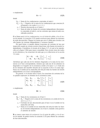 3.6 Análisis nodal y de lazo por inspección 101
o simplemente
Gv ϭ i (3.23)
donde
Gkk ϭ Suma de las conductancias conectadas al nodo k
Gkj ϭ Gjk ϭ Negativo de la suma de las conductancias que conectan di-
rectamente a los nodos k y j, k j
vk ϭ Tensión desconocida en el nodo k
ik ϭ Suma de todas las fuentes de corriente independientes directamen-
te conectadas al nodo k, con las corrientes que entran al nodo con-
sideradas positivas
G se llama matriz de las conductancias; v es el vector de salida, e i es el vec-
tor de entrada. La ecuación (3.22) puede resolverse para obtener las tensiones
de nodo desconocidos. Téngase en cuenta que esto es válido para circuitos con
sólo fuentes de corriente independientes y resistores lineales.
De igual forma, se pueden obtener ecuaciones de corriente de lazo por
inspección cuando un circuito resistivo lineal tiene sólo fuentes de tensión in-
dependientes. Considérese el circuito de la figura 3.17, el cual se ha reprodu-
cido en la figura 3.26b) para mayor comodidad. Este circuito tiene dos nodos
no de referencia y las ecuaciones de nodo que ya se obtuvieron en la sección
3.4 como
(3.24)
Adviértase que cada uno de los términos diagonales es la suma de las resis-
tencias en el lazo correspondiente, mientras que cada uno de los términos no
diagonales es el negativo de la resistencia común a los lazos 1 y 2. Cada uno
de los términos del miembro derecho de la ecuación (3.24) es la suma alge-
braica en el sentido de las manecillas del reloj de todas las fuentes de tensión
independientes en el lazo correspondiente.
En general, si el circuito tiene N lazos, las ecuaciones de corriente de la-
zo pueden expresarse en términos de la resistencia como
(3.25)
o simplemente
Ri ϭ v (3.26)
donde
Rkk ϭ Suma de las resistencias en el lazo k
Rkj ϭ Rjk ϭ Negativo de la suma de las resistencias en común de los la-
zos k y j, k j
ik ϭ Corriente de lazo desconocido para el lazo k en el sentido de las
manecillas del reloj
vk ϭ Suma en el sentido de las manecillas del reloj de todas las fuen-
tes de tensión independientes en el lazo k, tratando como positivo
el aumento de tensión
R se conoce como matriz de resistencia; i es el vector de salida, y v es el vec-
tor de entrada. Se puede resolver la ecuación (3.25) para obtener las corrientes
de lazo desconocidos.
≥
R11 R12 p R1N
R21 R22 p R2N
o o o o
RN1 RN2 p RNN
¥ ≥
i1
i2
o
iN
¥ ϭ ≥
v1
v2
o
vN
¥
c
R1 ϩ R3 ϪR3
ϪR3 R2 ϩ R3
d c
i1
i2
d ϭ c
v1
Ϫv2
d
 