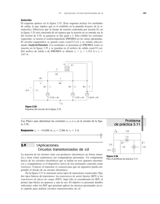 3.9 Aplicaciones: Circuitos transistorizados de cd 107
Solución:
El esquema aparece en la figura 3.35. (Este esquema incluye los resultados
de salida, lo que implica que es el exhibido en la pantalla después de la si-
mulación.) Obsérvese que la fuente de tensión controlada por tensión E1 en
la figura 3.35 está conectada de tal manera que la tensión en su entrada sea la
del resistor de 4 ⍀; su ganancia se fija igual a 3. Para exhibir las corrientes
requeridas, se inserta el seudocomponente IPROBES en las ramas apropiadas.
El circuito esquemático se guarda como exam311.sch y se simula seleccio-
nando Analysis/Simulate. Los resultados se presentan en IPROBES como se
muestra en la figura 3.35 y se guardan en el archivo de salida exam311.out.
Del archivo de salida o de IPROBES se obtiene i1 ϭ i2 ϭ 1.333 A e i3 ϭ
2.67 A.
†Aplicaciones:
Circuitos transistorizados de cd
La mayoría de los lectores trata con productos electrónicos en forma rutina-
ria y tiene cierta experiencia con computadoras personales. Un componente
básico de los circuitos electrónicos que se hallan en esos aparatos electróni-
cos y computadoras es el dispositivo activo de tres terminales conocido como
transistor. Conocer el transistor es esencial para que un ingeniero pueda em-
prender el diseño de un circuito electrónico.
En la figura 3.37 se muestran varios tipos de transistores comerciales. Hay
dos tipos básicos de transistores: los transistores de unión bipolar (BJT) y los
transistores de efecto de campo (FET). Aquí sólo se considerarán los BJT, el
primer tipo básico en aparecer y aún en uso. El objetivo es presentar detalles
suficientes sobre los BJT que permitan aplicar las técnicas presentadas en es-
te capítulo para analizar circuitos transistorizados de cd.
3.9
Problema
de práctica 3.11
Use PSpice para determinar las corrientes i1, i2 e i3 en el circuito de la figu-
ra 3.36.
Respuesta: i1 ϭ Ϫ0.4286 A, i2 ϭ 2.286 A, i3 ϭ 2 A.
+
−
24 V V1
R1
4
R2 2 R3 8 R4 4
1.333E + 00 1.333E + 00 2.667E + 00
0
R6
1
R5
2
E E1
+−
− +
Figura 3.35
Esquema del circuito de la figura 3.34.
+
−
2 A
10 V
2 Ω
i1
i1
i2
4 Ω
1 Ω 2 Ω
i3
Figura 3.36
Para el problema de práctica 3.11.
 