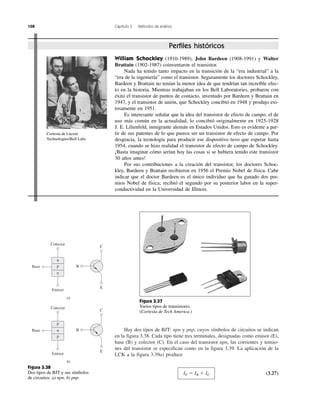 108 Capítulo 3 Métodos de análisis
Hay dos tipos de BJT: npn y pnp, cuyos símbolos de circuitos se indican
en la figura 3.38. Cada tipo tiene tres terminales, designadas como emisor (E),
base (B) y colector (C). En el caso del transistor npn, las corrientes y tensio-
nes del transistor se especifican como en la figura 3.39. La aplicación de la
LCK a la figura 3.39a) produce
IE ϭ IB ϩ IC (3.27)
Perfiles históricos
William Schockley (1910-1989), John Bardeen (1908-1991) y Walter
Brattain (1902-1987) coinventaron el transistor.
Nada ha tenido tanto impacto en la transición de la “era industrial” a la
“era de la ingeniería” como el transistor. Seguramente los doctores Schockley,
Bardeen y Brattain no tenían la menor idea de que tendrían tan increíble efec-
to en la historia. Mientras trabajaban en los Bell Laboratories, probaron con
éxito el transistor de puntos de contacto, inventado por Bardeen y Brattain en
1947, y el transistor de unión, que Schockley concibió en 1948 y produjo exi-
tosamente en 1951.
Es interesante señalar que la idea del transistor de efecto de campo, el de
uso más común en la actualidad, lo concibió originalmente en 1925-1928
J. E. Lilienfeld, inmigrante alemán en Estados Unidos. Esto es evidente a par-
tir de sus patentes de lo que parece ser un transistor de efecto de campo. Por
desgracia, la tecnología para producir ese dispositivo tuvo que esperar hasta
1954, cuando se hizo realidad el transistor de efecto de campo de Schockley.
¡Basta imaginar cómo serían hoy las cosas si se hubiera tenido este transistor
30 años antes!
Por sus contribuciones a la creación del transistor, los doctores Schoc-
kley, Bardeen y Brattain recibieron en 1956 el Premio Nobel de física. Cabe
indicar que el doctor Bardeen es el único individuo que ha ganado dos pre-
mios Nobel de física; recibió el segundo por su posterior labor en la super-
conductividad en la Universidad de Illinois.
Cortesía de Lucent
Technologies/Bell Labs
Figura 3.37
Varios tipos de transistores.
(Cortesía de Tech America.)
n
n
pBase
Colector
Emisor
E
B
C
a)
p
p
nBase
Colector
Emisor
E
B
C
b)
Figura 3.38
Dos tipos de BJT y sus símbolos
de circuitos: a) npn, b) pnp.
 