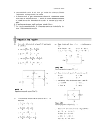 Preguntas de repaso 113
3.2 En el circuito de la figura 3.46, la aplicación de la LCK al
nodo 2 da:
a) ϩ ϭ
b) ϩ ϭ
c) ϩ ϭ
d) ϩ ϭ
v2
6
v2 Ϫ 12
8
v2 Ϫ v1
4
v2
6
12 Ϫ v2
8
v1 Ϫ v2
4
v2
6
v2
8
v1 Ϫ v2
4
v2
6
v2
8
v2 Ϫ v1
4
3.4 En el circuito de la figura 3.47, la tensión v2 es de:
a) Ϫ8 V b) Ϫ1.6 V
c) 1.6 V d) 8 V
3.5 La corriente i en el circuito de la figura 3.48 es de:
a) Ϫ2.667 A b) Ϫ0.667 A
c) 0.667 A d) 2.667 A
3.6 La ecuación de lazo del circuito de la figura 3.48 es:
a) Ϫ10 ϩ 4i ϩ 6 ϩ 2i ϭ 0
b) 10 ϩ 4i ϩ 6 ϩ 2i ϭ 0
c) 10 ϩ 4i Ϫ 6 ϩ 2i ϭ 0
d) Ϫ10 ϩ 4i Ϫ 6 ϩ 2i ϭ 0
4. Una supermalla consta de dos lazos que tienen una fuente de corriente
(dependiente o independiente) en común.
5. El análisis nodal se aplica normalmente cuando un circuito tiene menos
ecuaciones de nodo que de lazo. El análisis de lazo se aplica normalmen-
te cuando un circuito tiene menos ecuaciones de lazo que ecuaciones de
nodo.
6. El análisis de circuitos puede realizarse usando PSpice.
7. Los circuitos transistorizados de cd pueden analizarse siguiendo las téc-
nicas cubiertas en este capítulo.
3.1 En el nodo 1 del circuito de la figura 3.46, la aplicación
de la LCK da:
a) 2 ϩ ϭ ϩ
b) 2 ϩ ϭ ϩ
c) 2 ϩ ϭ ϩ
d) 2 ϩ ϭ ϩ
v2 Ϫ v1
4
0 Ϫ v1
6
v1 Ϫ 12
3
v1 Ϫ v2
4
0 Ϫ v1
6
12 Ϫ v1
3
v2 Ϫ v1
4
v1
6
v1 Ϫ 12
3
v1 Ϫ v2
4
v1
6
12 Ϫ v1
3
Preguntas de repaso
3.3 En el circuito de la figura 3.47, v1 y v2 se relacionan co-
mo:
a) v1 ϭ 6i ϩ 8 ϩ v2 b) v1 ϭ 6i Ϫ 8 ϩ v2
c) v1 ϭ Ϫ6i ϩ 8 ϩ v2 d) v1 ϭ Ϫ6i Ϫ 8 ϩ v2
2 A
v1
1 2
v2
12 V +
−
3 Ω 4 Ω
6 Ω 6 Ω
8 Ω
Figura 3.46
Para las preguntas de repaso 3.1 y 3.2.
10 V +
− 6 V+
−
4 Ω
i
2 Ω
Figura 3.48
Para las preguntas de repaso 3.5 y 3.6.
12 V +
− 4 Ω
6 Ω 8 V
v2v1
i
+ −
Figura 3.47
Para las preguntas de repaso 3.3 y 3.4.
 