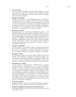 Prefacio xiii
• Notas al margen
Las notas al margen se utilizan como una ayuda pedagógica y sirven a
varios propósitos: sugerencias, referencias cruzadas, mayor exposición,
advertencias, recordatorios para no cometer errores comunes y estrategias
para la solución de problemas.
• Ejemplos desarrollados
Al final de cada sección, se incluyen abundantes ejemplos completamen-
te trabajados los cuales se consideran como parte del texto y se explican
con toda claridad, sin que se pida al lector que complete los pasos. De
este modo se proporciona a los estudiantes una comprensión adecuada de
la solución y la confianza para que resuelvan problemas por cuenta pro-
pia. Algunos de éstos se resuelven de dos o tres formas para facilitar su
comprensión y la comparación de los diferentes métodos.
• Problemas de práctica
Para proporcionar a los estudiantes la oportunidad de practicar, a cada
ejemplo ilustrativo le sigue de inmediato un problema práctico con la res-
puesta. Los estudiantes pueden seguir el ejemplo paso a paso para resol-
ver el problema práctico sin hojear páginas o buscar al final del libro las
respuestas. El problema de práctica busca también verificar que el estu-
diante haya comprendido el ejemplo anterior. Esto reforzará la compren-
sión del material antes de pasar a la siguiente sección. En ARIS se
encuentran disponibles para los estudiantes, las soluciones completas a
los problemas de práctica.
• Secciones de aplicación
La última sección en cada capítulo se dedica a las aplicaciones prácticas
de los conceptos examinados en el mismo. Cada capítulo cuenta al me-
nos con uno o dos problemas o dispositivos prácticos, lo cual ayuda a
que los estudiantes apliquen los conceptos a situaciones de la vida real.
• Preguntas de repaso
Se incluyen diez preguntas de repaso de opción múltiple al final de cada
capítulo, con sus respuestas. Su propósito es describir los pequeños “tru-
cos” que quizá no abarquen los ejemplos y los problemas de fin de capí-
tulo. Sirven como un dispositivo de autoevaluación y ayudan a los
estudiantes a determinar qué tan bien han llegado a dominar el capítulo.
• Herramientas de cómputo
A fin de reconocer el requerimiento de la ABET®
relativo a la integra-
ción de herramientas computarizadas, el uso de PSpice, MATLAB y
KCIDE para circuitos se fomenta de manera amigable para el estudian-
te. PSpice se aborda al principio del texto de tal forma que los estudian-
tes se familiaricen y lo utilicen a lo largo del texto. El apéndice D sirve
como un tutorial sobre PSpice para Windows. MATLAB también se pre-
senta al principio del libro con un tutorial que se encuentra disponible en
el apéndice E. KCIDE para circuitos es nuevo en este libro. Es un siste-
ma de software muy novedoso y actualizado que se diseñó para ayudar
al estudiante a incrementar la probabilidad de éxito en la solución de pro-
blemas y se presenta en el apéndice F.
• Gusto por la historia
Bosquejos históricos a través del texto proporcionan perfiles de pioneros
importantes y eventos relevantes al estudio de la ingeniería eléctrica.
• Estudio del amplificador operacional al principio del texto
El amplificador operacional (op amp) como elemento básico se presenta
al principio del texto.
 