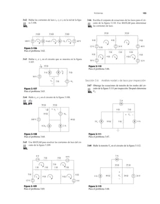 Problemas 123
3.62 Hallar las corrientes de lazo i1, i2 e i3 en la red de la figu-
ra 3.106.
3.63 Hallar vx e ix en el circuito que se muestra en la figura
3.107.
3.64 Halle vo e io en el circuito de la figura 3.108.
3.65 Use MATLAB para resolver las corrientes de lazo del cir-
cuito de la figura 3.109.
3.66 Escriba el conjunto de ecuaciones de los lazos para el cir-
cuito de la figura 3.110. Use MATLAB para determinar
las corrientes de lazo.
Sección 3.6 Análisis nodal y de lazo por inspección
3.67 Obtenga las ecuaciones de tensión de los nodos del cir-
cuito de la figura 3.111 por inspección. Después determine
Vo.
3.68 Halle la tensión Vo en el circuito de la figura 3.112.
Figura 3.107
Para el problema 3.63.
Figura 3.108
Para el problema 3.64.
Figura 3.109
Para el problema 3.65.
4 kΩ 8 kΩ 2 kΩ
100 V 4 mA 2i1 40 V+
−
+
−i1 i2 i3
Figura 3.106
Para el problema 3.62.
ix
2 Ωvx 4ix
+
−
5 Ω
50 V
3 A
+
−
+
−
vx
4
10 Ω
+
−
+
−
io
+ −
2 A
100 V 40 Ω
10 Ω
50 Ω 10 Ω
vo
0.2vo
4io
6 Ω
1 Ω1 Ω1 Ω
3 Ω 4 Ω
1 Ω
5 Ω
6 Ω 8 Ω
2 Ω
10 V
12 V
6 V
9 V
i4
i2i1 i3
i5
+−+−
+
− +
−
8 Ω
10 Ω
6 Ω
2 Ω 2 Ω 6 Ω
8 Ω
4 Ω 4 Ω
30 V 32 V
+
−
+
−
12 V
+
− 24 V
+
−
+
−
10 Ω
4 Ω8 Ω
40 V
8 Ω
i1 i2
i5
i4i3
Figura 3.110
Para el problema 3.66.
Figura 3.111
Para el problema 3.67.
Figura 3.112
Para el problema 3.68.
2 A
4 Ω 2 Ω
10 Ω 5 Ω3Vo 4 A
Vo+ −
40 Ω
3 A
10 Ω 25 Ω
20 Ω4 A 24 V+
−
Vo
+
−
 