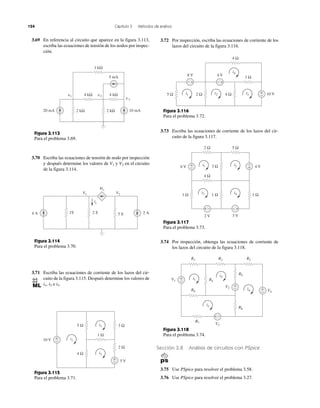 124 Capítulo 3 Métodos de análisis
Sección 3.8 Análisis de circuitos con PSpice
3.75 Use PSpice para resolver el problema 3.58.
3.76 Use PSpice para resolver el problema 3.27.
3.69 En referencia al circuito que aparece en la figura 3.113,
escriba las ecuaciones de tensión de los nodos por inspec-
ción.
3.70 Escriba las ecuaciones de tensión de nodo por inspección
y después determine los valores de V1 y V2 en el circuito
de la figura 3.114.
3.71 Escriba las ecuaciones de corriente de los lazos del cir-
cuito de la figura 3.115. Después determine los valores de
i1, i2 e i3.
3.72 Por inspección, escriba las ecuaciones de corriente de los
lazos del circuito de la figura 3.116.
3.73 Escriba las ecuaciones de corriente de los lazos del cir-
cuito de la figura 3.117.
3.74 Por inspección, obtenga las ecuaciones de corriente de
los lazos del circuito de la figura 3.118.
Figura 3.117
Para el problema 3.73.
Figura 3.118
Para el problema 3.74.
Figura 3.113
Para el problema 3.69.
Figura 3.114
Para el problema 3.70.
Figura 3.115
Para el problema 3.71.
2 kΩ 2 kΩ 10 mA20 mA
v1 4 kΩ 4 kΩ
1 kΩ
5 mA
v2
v3
1S4 A 2 A
V2V1
4ix
2 S 5 S
ix
+
−
+
−
10 V
5 V
4 Ω
5 Ω
2 Ω
3 Ω
i1
i3
i2
1 Ω
+
−
+−+−
10 V
4 Ω
5 Ω 2 Ω 4 Ωi1 i2 i3
8 V 4 V
i4
1 Ω
Figura 3.116
Para el problema 3.72.
+
−
+ −
+−
+
−
6 V 4 V
1 Ω 1 Ω
3 Ω
1 Ω
i1 i2
i4i3
2 V 3 V
2 Ω
4 Ω
5 Ω
+
−
+ −
+
−
i1
i3
V1
V3
V2
V4
i2
i4
R1 R2 R3
R4
R5
R6
R7
R8
+
−
 