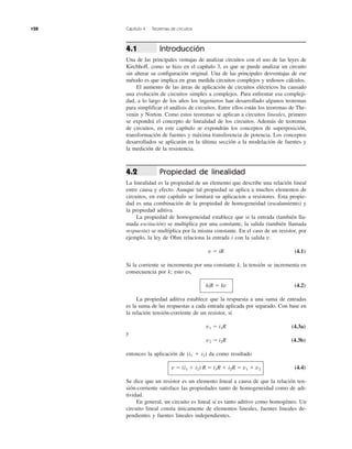 128 Capítulo 4 Teoremas de circuitos
Introducción
Una de las principales ventajas de analizar circuitos con el uso de las leyes de
Kirchhoff, como se hizo en el capítulo 3, es que se puede analizar un circuito
sin alterar su configuración original. Una de las principales desventajas de ese
método es que implica en gran medida circuitos complejos y tediosos cálculos.
El aumento de las áreas de aplicación de circuitos eléctricos ha causado
una evolución de circuitos simples a complejos. Para enfrentar esa compleji-
dad, a lo largo de los años los ingenieros han desarrollado algunos teoremas
para simplificar el análisis de circuitos. Entre ellos están los teoremas de The-
venin y Norton. Como estos teoremas se aplican a circuitos lineales, primero
se expondrá el concepto de linealidad de los circuitos. Además de teoremas
de circuitos, en este capítulo se expondrán los conceptos de superposición,
transformación de fuentes y máxima transferencia de potencia. Los conceptos
desarrollados se aplicarán en la última sección a la modelación de fuentes y
la medición de la resistencia.
Propiedad de linealidad
La linealidad es la propiedad de un elemento que describe una relación lineal
entre causa y efecto. Aunque tal propiedad se aplica a muchos elementos de
circuitos, en este capítulo se limitará su aplicacion a resistores. Esta propie-
dad es una combinación de la propiedad de homogeneidad (escalamiento) y
la propiedad aditiva.
La propiedad de homogeneidad establece que si la entrada (también lla-
mada excitación) se multiplica por una constante, la salida (también llamada
respuesta) se multiplica por la misma constante. En el caso de un resistor, por
ejemplo, la ley de Ohm relaciona la entrada i con la salida v.
v ϭ iR (4.1)
Si la corriente se incrementa por una constante k, la tensión se incrementa en
consecuencia por k; esto es,
kiR ϭ kv (4.2)
La propiedad aditiva establece que la respuesta a una suma de entradas
es la suma de las respuestas a cada entrada aplicada por separado. Con base en
la relación tensión-corriente de un resistor, si
v1 ϭ i1R (4.3a)
y
v2 ϭ i2R (4.3b)
entonces la aplicación de (i1 ϩ i2) da como resultado
v ϭ (i1 ϩ i2) R ϭ i1R ϩ i2R ϭ v1 ϩ v2 (4.4)
Se dice que un resistor es un elemento lineal a causa de que la relación ten-
sión-corriente satisface las propiedades tanto de homogeneidad como de adi-
tividad.
En general, un circuito es lineal si es tanto aditivo como homogéneo. Un
circuito lineal consta únicamente de elementos lineales, fuentes lineales de-
pendientes y fuentes lineales independientes.
4.2
4.1
 