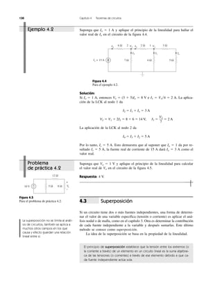10 V
12 Ω
8 Ω5 Ω+
−
+
−
Vo
Suponga que Io ϭ 1 A y aplique el principio de la linealidad para hallar el
valor real de Io en el circuito de la figura 4.4.
Figura 4.4
Para el ejemplo 4.2.
Solución:
Si Io ϭ 1 A, entonces V1 ϭ (3 ϩ 5)Io ϭ 8 V e I1 ϭ V1͞4 ϭ 2 A. La aplica-
ción de la LCK al nodo 1 da
I2 ϭ I1 ϩ Io ϭ 3 A
V2 ϭ V1 ϩ 2I2 ϭ 8 ϩ 6 ϭ 14 V, I3 ϭ ϭ 2 A
La aplicación de la LCK al nodo 2 da
I4 ϭ I3 ϩ I2 ϭ 5 A
Por lo tanto, Is ϭ 5 A. Esto demuestra que al suponer que Io ϭ 1 da por re-
sultado Is ϭ 5 A, la fuente real de corriente de 15 A dará Io ϭ 3 A como el
valor real.
V2
7
Suponga que Vo ϭ 1 V y aplique el principio de la linealidad para calcular
el valor real de Vo en el circuito de la figura 4.5.
Respuesta: 4 V.
Ejemplo 4.2
130 Capítulo 4 Teoremas de circuitos
La superposición no se limita al análi-
sis de circuitos; también se aplica a
muchos otros campos en los que
causa y efecto guardan una relación
lineal entre sí.
Problema
de práctica 4.2
Figura 4.5
Para el problema de práctica 4.2. Superposición
Si un circuito tiene dos o más fuentes independientes, una forma de determi-
nar el valor de una variable específica (tensión o corriente) es aplicar el aná-
lisis nodal o de malla, como en el capítulo 3. Otra es determinar la contribución
de cada fuente independiente a la variable y después sumarlas. Este último
método se conoce como superposición.
La idea de la superposición se basa en la propiedad de la linealidad.
El principio de superposición establece que la tensión entre los extremos (o
la corriente a través) de un elemento en un circuito lineal es la suma algebrai-
ca de las tensiones (o corrientes) a través de ese elemento debido a que ca-
da fuente independiente actúa sola.
4.3
Io
I4 I2
I3
V2
6 Ω 2 Ω2
5 Ω7 Ω
I1
V1
3 Ω1
4 ΩIs = 15 A
 