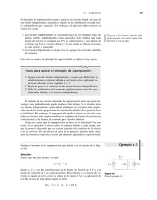 El principio de superposición ayuda a analizar un circuito lineal con más de
una fuente independiente, mediante el cálculo de la contribución de cada fuen-
te independiente por separado. Sin embargo, al aplicarlo deben tenerse en
cuenta dos cosas:
1. Las fuentes independientes se consideran una a la vez mientras todas las
demás fuentes independientes están apagadas. Esto implica que cada
fuente de tensión se remplaza por 0 V (o cortocircuito) y cada fuente de
corriente por 0 A (o circuito abierto). De este modo se obtiene un circui-
to más simple y manejable.
2. Las fuentes dependientes se dejan intactas, porque las controlan variables
de circuitos.
Con esto en cuenta, el principio de superposición se aplica en tres pasos:
El análisis de un circuito aplicando la superposición tiene una gran des-
ventaja: muy probablemente puede implicar más trabajo. Si el circuito tiene
tres fuentes independientes, quizá deban analizarse tres circuitos más simples,
cada uno de los cuales proporciona la contribución debida a la respectiva fuen-
te individual. Sin embargo, la superposición ayuda a reducir un circuito com-
plejo en circuitos más simples mediante el remplazo de fuentes de tensión por
cortocircuitos y de fuentes de corriente por circuitos abiertos.
Tenga en cuenta que la superposición se basa en la linealidad. Por esta
razón, no es aplicable al efecto sobre la potencia debido a cada fuente, por-
que la potencia absorbida por un resistor depende del cuadrado de la tensión
o de la corriente. De necesitarse el valor de la potencia, primero debe calcu-
larse la corriente (o tensión) a través del elemento aplicando la superposición.
Aplique el teorema de la superposición para hallar v en el circuito de la figu-
ra 4.6.
Solución:
Puesto que hay dos fuentes, se tiene
v ϭ v1 ϩ v2
donde v1 y v2 son las contribuciones de la fuente de tensión de 6 V y a la
fuente de corriente de 3 A, respectivamente. Para obtener v1, la fuente de co-
rriente se iguala en cero, como se indica en la figura 4.7a). La aplicación de
la LTK al lazo de esta última figura se tiene
12i1 Ϫ 6 ϭ 0 1 i1 ϭ 0.5 A
4.3 Superposición 131
Términos como muerto, inactivo, apa-
gado o igual a cero suelen usarse para
transmitir la misma idea.
Figura 4.6
Para el ejemplo 4.3.
Pasos para aplicar el principio de superposición:
1. Apague todas las fuentes independientes, excepto una. Determine la
salida (tensión o corriente) debida a esa fuente activa, aplicando las
técnicas cubiertas en los capítulos 2 y 3.
2. Repita el paso 1 en cada una de las demás fuentes independientes.
3. Halle la contribución total sumando algebraicamente todas las con-
tribuciones debidas a las fuentes independientes.
Ejemplo 4.3
6 V v 3 A
8 Ω
4 Ω+
−
+
−
 