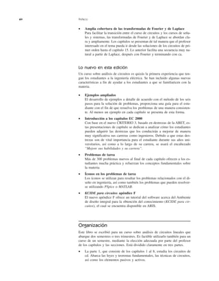 xiv Prefacio
• Amplia cobertura de las transformadas de Fourier y de Laplace
Para facilitar la transición entre el curso de circuitos y los cursos de seña-
les y sistemas, las transformadas de Fourier y de Laplace se abordan cla-
ra y ampliamente. Los capítulos se presentan de tal manera que el profesor
interesado en el tema pueda ir desde las soluciones de los circuitos de pri-
mer orden hasta el capítulo 15. Lo anterior facilita una secuencia muy na-
tural a partir de Laplace, después con Fourier y terminando con ca.
Lo nuevo en esta edición
Un curso sobre análisis de circuitos es quizás la primera experiencia que ten-
gan los estudiantes a la ingeniería eléctrica. Se han incluido algunas nuevas
características a fin de ayudar a los estudiantes a que se familiaricen con la
materia.
• Ejemplos ampliados
El desarrollo de ejemplos a detalle de acuerdo con el método de los seis
pasos para la solución de problemas, proporciona una guía para el estu-
diante con el fin de que resuelva los problemas de una manera consisten-
te. Al menos un ejemplo en cada capítulo se presenta de esta forma.
• Introducción a los capítulos EC 2000
Con base en el nuevo CRITERIO 3, basado en destrezas de la ABET, es-
tas presentaciones de capítulo se dedican a analizar cómo los estudiantes
pueden adquirir las destrezas que los conducirán a mejorar de manera
muy significativa sus carreras como ingenieros. Debido a que estas des-
trezas son de vital importancia para el estudiante durante sus años uni-
versitarios, así como a lo largo de su carrera, se usará el encabezado
“Mejore sus habilidades y su carrera”.
• Problemas de tarea
Más de 300 problemas nuevos al final de cada capítulo ofrecen a los es-
tudiantes mucha práctica y refuerzan los conceptos fundamentales sobre
la materia.
• Íconos en los problemas de tarea
Los íconos se utilizan para resaltar los problemas relacionados con el di-
seño en ingeniería, así como también los problemas que pueden resolver-
se utilizando PSpice o MATLAB.
• KCIDE para circuitos apéndice F
El nuevo apéndice F ofrece un tutorial del software acerca del Ambiente
de diseño integral para la obtención del conocimiento (KCIDE para cir-
cuitos), el cual se encuentra disponible en ARIS.
Organización
Este libro se escribió para un curso sobre análisis de circuitos lineales que
abarque dos semestres o tres trimestres. Es factible utilizarlo también para un
curso de un semestre, mediante la elección adecuada por parte del profesor
de los capítulos y las secciones. Está dividido claramente en tres partes.
• La parte 1, que consiste de los capítulos 1 al 8, estudia los circuitos de
cd. Abarca las leyes y teoremas fundamentales, las técnicas de circuitos,
así como los elementos pasivos y activos.
 