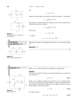 132 Capítulo 4 Teoremas de circuitos
Figura 4.7
Para el ejemplo 4.3: a) cálculo de v1,
b) cálculo de v2.
Figura 4.8
Para el problema de práctica 4.3.
Figura 4.9
Para el ejemplo 4.4.
Problema
de práctica 4.3
Ejemplo 4.4
Así,
v1 ϭ 4i1 ϭ 2 V
También se puede aplicar la división de tensión para obtener v1 escribiendo
v1 ϭ (6) ϭ 2 V
Para obtener v2, la fuente de tensión se iguala en cero, como en la figura 4.7b).
Al aplicar el divisor de corriente,
i3 ϭ (3) ϭ 2 A
Por lo tanto,
v2 ϭ 4i3 ϭ 8 V
Y se halla
v ϭ v1 ϩ v2 ϭ 2 ϩ 8 ϭ 10 V
8
4 ϩ 8
4
4 ϩ 8
Aplicando el teorema de la superposición, halle vo en el circuito de la figura
4.8.
Respuesta: 12 V.
Halle io en el circuito de la figura 4.9 aplicando la superposición.
Solución:
El circuito de la figura 4.9 incluye una fuente dependiente, la cual debe de-
jarse intacta. Sea
io ϭ iЈo ϩ iЉo (4.4.1)
donde iЈo e iЉo se deben a la fuente de corriente de 4 A y a la fuente de ten-
sión de 20 V, respectivamente. Para obtener iЈo se desactiva la fuente de 20 V,
para conseguir el circuito de la figura 4.10a). Se aplica el análisis de malla a
fin de obtener iЈo. En cuanto al lazo 1,
i1 ϭ 4 A (4.4.2)
En cuanto al lazo 2,
Ϫ3i1 ϩ 6i2 Ϫ 1i3 Ϫ 5iЈo ϭ 0 (4.4.3)
+
−6 V i1
8 Ω
v14 Ω
a)
+
−
3 A
8 Ω
v2
i2
i3
4 Ω
b)
+
−
3 Ω 5 Ω
2 Ω 8 A 20 V+
−
+
−
vo
4 A
20 V
3 Ω
5 Ω
1 Ω
2 Ω
4 Ω
+ −
5io
io
+ −
 