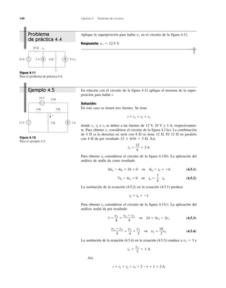 134 Capítulo 4 Teoremas de circuitos
Figura 4.12
Para el ejemplo 4.5.
Figura 4.11
Para el problema de práctica 4.4.
Problema
de práctica 4.4
Ejemplo 4.5
Aplique la superposición para hallar vx en el circuito de la figura 4.11.
Respuesta: vx ϭ 12.5 V.
En relación con el circuito de la figura 4.12 aplique el teorema de la super-
posición para hallar i.
Solución:
En este caso se tienen tres fuentes. Se tiene
i ϭ i1 ϩ i2 ϩ i3
donde i1, i2 e i3 se deben a las fuentes de 12 V, 24 V y 3 A, respectivamen-
te. Para obtener i1 considérese el circuito de la figura 4.13a). La combinación
de 4 ⍀ (a la derecha) en serie con 8 ⍀ se tiene 12 ⍀. El 12 ⍀ en paralelo
con 4 ⍀ da por resultado 12 ϫ 4/16 ϭ 3 ⍀. Así,
i1 ϭ ϭ 2 A
Para obtener i2 considérese el circuito de la figura 4.13b). La aplicación del
análisis de malla da como resultado
16ia Ϫ 4ib ϩ 24 ϭ 0 1 4ia Ϫ ib ϭ Ϫ6 (4.5.1)
7ib Ϫ 4ia ϭ 0 1 ia ϭ ib (4.5.2)
La sustitución de la ecuación (4.5.2) en la ecuación (4.5.1) produce
i2 ϭ ib ϭ Ϫ1
Para obtener i3 considérese el circuito de la figura 4.13c). La aplicación del
análisis nodal da por resultado
3 ϭ ϩ 1 24 ϭ 3v2 Ϫ 2v1 (4.5.3)
ϭ ϩ 1 v2 ϭ v1 (4.5.4)
La sustitución de la ecuación (4.5.4) en la ecuación (4.5.3) conduce a v1 ϭ 3 e
i3 ϭ ϭ 1 A
Así,
i ϭ i1 ϩ i2 ϩ i3 ϭ 2 Ϫ1 ϩ 1 ϭ 2 A
v1
3
10
3
v1
3
v1
4
v2 Ϫ v1
4
v2 Ϫ v1
4
v2
8
7
4
12
6
vx20 Ω
0.1vx4 Ω10 V 2 A+
−
+ −
+
−
24 V 8 Ω
4 Ω
3 Ω 3 A12 V
4 Ω
i
 