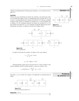 4.4 Transformación de fuentes 137
Aplique la transformación de fuente para encontrar vo en el circuito de la fi-
gura 4.17.
Solución:
Primero hay que transformar las fuentes de corriente y de tensión para obte-
ner el circuito de la figura 4.18a). La combinación de los resistores de 4 y 2 ⍀
en serie y la transformación de la fuente de tensión de 12 V dan por resultado
la figura 4.18b). Ahora se combinan los resistores de 3 y 6 ⍀ en paralelo, pa-
ra obtener 2 ⍀. Se combinan asimismo las fuentes de corriente de 2 y 4 A,
para obtener una fuente de 2 A. Así, mediante la repetida aplicación de trans-
formaciones de fuente, se obtiene el circuito de la figura 4.18c).
Se aplica la división de corriente a la figura 4.18c), para obtener
i ϭ (2) ϭ 0.4 A
y
vo ϭ 8i ϭ 8(0.4) ϭ 3.2 V
Alternativamente, puesto que los resistores de 8 y 2 ⍀ de la figura 4.18c)
están en paralelo, tienen la misma tensión vo entre sus extremos. Así,
vo (8 || 2)(2 A) ϭ (2) ϭ 3.2 V
8 ϫ 2
10
2
2 ϩ 8
Encuentre io en el circuito de la figura 4.19 aplicando la transformación de
fuente.
Figura 4.19
Para el problema de práctica 4.6.
Respuesta: 1.78 A.
Problema
de práctica 4.6
Ejemplo 4.6
Figura 4.17
Para el ejemplo 4.6.
Figura 4.18
Para el ejemplo 4.6.
2 Ω 3 Ω
12 V8 Ω4 Ω 3 A +
−
+
−
vo
4 Ω 2 Ω
4 A8 Ω 3 Ω12 V +
−
a)
+
−
vo
4 A8 Ω6 Ω 3 Ω2 A
b)
2 A8 Ω 2 Ω
c)
i
+
−
vo
+
−
vo
4 Ω5 A
5 V
7 Ω 3 A3 Ω
1 Ω
6 Ω
− +
io
 