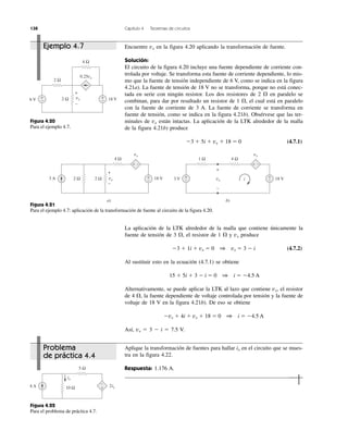 138 Capítulo 4 Teoremas de circuitos
Figura 4.20
Para el ejemplo 4.7.
Figura 4.22
Para el problema de práctica 4.7.
Figura 4.21
Para el ejemplo 4.7: aplicación de la transformación de fuente al circuito de la figura 4.20.
Problema
de práctica 4.4
Ejemplo 4.7
Aplique la transformación de fuentes para hallar ix en el circuito que se mues-
tra en la figura 4.22.
Respuesta: 1.176 A.
Encuentre vx en la figura 4.20 aplicando la transformación de fuente.
Solución:
El circuito de la figura 4.20 incluye una fuente dependiente de corriente con-
trolada por voltaje. Se transforma esta fuente de corriente dependiente, lo mis-
mo que la fuente de tensión independiente de 6 V, como se indica en la figura
4.21a). La fuente de tensión de 18 V no se transforma, porque no está conec-
tada en serie con ningún resistor. Los dos resistores de 2 ⍀ en paralelo se
combinan, para dar por resultado un resistor de 1 ⍀, el cual está en paralelo
con la fuente de corriente de 3 A. La fuente de corriente se transforma en
fuente de tensión, como se indica en la figura 4.21b). Obsérvese que las ter-
minales de vx están intactas. La aplicación de la LTK alrededor de la malla
de la figura 4.21b) produce
Ϫ3 ϩ 5i ϩ vx ϩ 18 ϭ 0 (4.7.1)
La aplicación de la LTK alrededor de la malla que contiene únicamente la
fuente de tensión de 3 ⍀, el resistor de 1 ⍀ y vx produce
Ϫ3 ϩ 1i ϩ vx ϭ 0 1 vx ϭ 3 Ϫ i (4.7.2)
Al sustituir esto en la ecuación (4.7.1) se obtiene
15 ϩ 5i ϩ 3 Ϫ i ϭ 0 1 i ϭ Ϫ4.5 A
Alternativamente, se puede aplicar la LTK al lazo que contiene vx, el resistor
de 4 ⍀, la fuente dependiente de voltaje controlada por tensión y la fuente de
voltaje de 18 V en la figura 4.21b). De eso se obtiene
Ϫvx ϩ 4i ϩ vx ϩ 18 ϭ 0 1 i ϭ Ϫ4.5 A
Así, vx ϭ 3 Ϫ i ϭ 7.5 V.
4 Ω
2 Ω
0.25vx
2 Ω6 V 18 V+
−
+
−
vx
+
−
2ix
5 Ω
4 A 10 Ω
−
+
ix
18 V3 A
4 Ω
2 Ω2 Ω
+ −
+
−
a)
18 V3 V
4 Ω1 Ω
vx
vxvx
+
−
+ −
+
−
+
−
b)
i
+
−
vx
 
