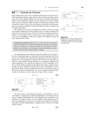 4.5 Teorema de Thevenin 139
Teorema de Thevenin
En la práctica suele ocurrir que un elemento particular de un circuito sea va-
riable (usualmente llamado carga) mientras que los demás elementos perma-
necen fijos. Como ejemplo habitual, en una toma de corriente doméstica se
pueden conectar diferentes aparatos, los que constituyen una carga variable.
Cada vez que el elemento variable cambia, el circuito entero tiene que volver
a analizarse de nuevo. Para evitar este problema, el teorema de Thevenin pro-
porciona una técnica mediante la cual la parte fija del circuito se remplaza por
un circuito equivalente.
De acuerdo con el teorema de Thevenin, el circuito lineal de la figura
4.23a) puede remplazarse por el de la figura 4.23b). (La carga en la figura 4.23
puede ser un solo resistor u otro circuito.) El circuito a la izquierda de las ter-
minales a-b en la figura 4.23b) se conoce como circuito equivalente de The-
venin y fue desarrollado en 1883 por el ingeniero de telégrafos francés M.
Leon Thevenin (1857-1926).
El teorema de Thevenin establece que un circuito lineal de dos terminales
puede remplazarse por un circuito equivalente que consta de una fuente de
tensión VTh en serie con un resistor RTh, donde VTh es la tensión de circuito
abierto en las terminales y RTh es la entrada o resistencia equivalente en las ter-
minales cuando las fuentes independientes se apagan.
La comprobación de este teorema se dará más adelante, en la sección 4.7.
Por ahora el principal interés es cómo hallar la tensión equivalente de Theve-
nin VTh y la resistencia RTh. Para hacerlo, supóngase que los dos circuitos de
la figura 4.23 son equivalentes. Se dice que dos circuitos son equivalentes si
tienen la misma relación tensión-corriente en sus terminales. Indáguese qué
vuelve equivalentes a los circuitos de la figura 4.23. Si las terminales a-b es-
tán en circuito abierto (mediante la eliminación de la carga), ninguna corrien-
te fluye, así que la tensión de circuito abierto entre las terminales a-b de la
figura 4.23a) debe ser igual a la fuente de tensión VTh de la figura 4.23b), ya
que ambos circuitos son equivalentes. Así, VTh es la tensión de circuito abier-
to entre las terminales, como se indica en la figura 4.24a); es decir,
VTh ϭ voc (4.6)
Figura 4.24
Cálculo de VTh y RTh.
De nueva cuenta, con la carga desconectada y las terminales a-b en cir-
cuito abierto, se apagan todas las fuentes independientes. La resistencia de en-
trada (o resistencia equivalente) del circuito apagado en las terminales a-b de
la figura 4.23a) debe ser igual a RTh en la figura 4.23b), porque ambos cir-
cuitos son equivalentes. Así, RTh es la resistencia de entrada en las termina-
les cuando las fuentes independientes se apagan, como se muestra en la figura
4.24b); es decir,
RTh ϭ Ren (4.6)
4.5
Figura 4.23
Remplazo de un circuito lineal de dos ter-
minales por su equivalente de Thevenin:
a) circuito original, b) circuito equivalen-
te de Thevenin.
Circuito lineal
de dos
terminales
Carga
I a
b
V
+
−
a)
Carga
I a
b
V
+
−
b)
+
−VTh
RTh
Circuito lineal
de dos
terminales
a
b
voc
+
−
a)
VTh = voc
Circuito lineal
con todas las fuentes
independientes
igualadas a cero
a
b
Ren
b)
RTh = Ren
 